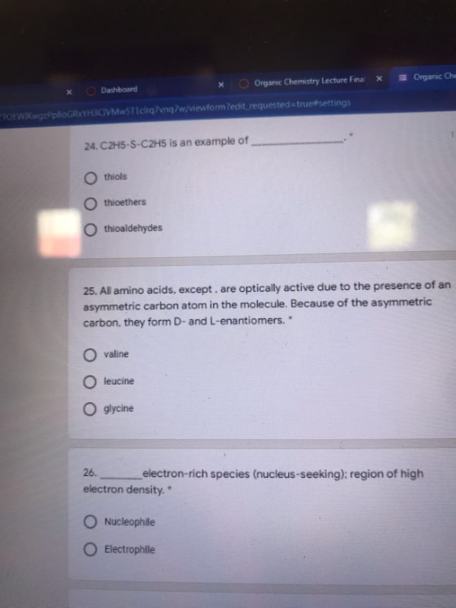 O Organic Chemistry Lecture Fina
E Organic Che
Dashboard
IOEWIKwgzP
YH3CIVMwSTIcirq7vnq7w/viewform?edit requested%3Dtrue#settings
24. C2H5-S-C2H5 is an example of
thiols
thioethers
thioaldehydes
25. All amino acids, except , are optically active due to the presence of an
asymmetric carbon atom in the molecule. Because of the asymmetric
carbon, they form D- and L-enantiomers."
valine
leucine
glycine
26.
electron-rich species (nucleus-seeking), region of high
electron density. *
O Nucleophile
Electrophle
