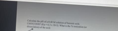 Calculate the pH of a 0.40 M solution of benzoic acid,
C6H5COOH? (Ka-6.3 x 10-5). What is the % ionization (or
dissociation) of the acid.