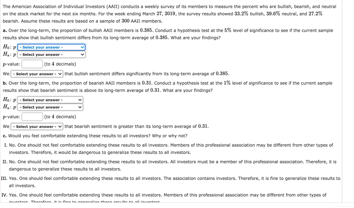 The American Association of Individual Investors (AAII) conducts a weekly survey of its members to measure the percent who are bullish, bearish, and neutral
on the stock market for the next six months. For the week ending March 27, 2019, the survey results showed 33.2% bullish, 39.6% neutral, and 27.2%
bearish. Assume these results are based on a sample of 300 AAII members.
a. Over the long-term, the proportion of bullish AAII members is 0.385. Conduct a hypothesis test at the 5% level of significance to see if the current sample
results show that bullish sentiment differs from its long-term average of 0.385. What are your findings?
Но: р
- Select your answer -
На:
: p
- Select your answer -
p-value:
(to 4 decimals)
We
- Select your answer -
v that bullish sentiment differs significantly from its long-term average of 0.385.
b. Over the long-term, the proportion of bearish AAII members is 0.31. Conduct a hypothesis test at the 1% level of significance to see if the current sample
results show that bearish sentiment is above its long-term average of 0.31. What are your findings?
Но:
- Select your answer -
Ha: P
- Select your answer -
p-value:
(to 4 decimals)
We
- Select your answer - v that bearish sentiment is greater than its long-term average of 0.31.
c. Would you feel comfortable extending these results to all investors? Why or why not?
I. No. One should not feel comfortable extending these results to all investors. Members of this professional association may be different from other types of
investors. Therefore, it would be dangerous to generalize these results to all investors.
II. No. One should not feel comfortable extending these results to all investors. AlIl investors must be a member of this professional association. Therefore, it is
dangerous to generalize these results to all investors.
III. Yes. One should feel comfortable extending these results to all investors. The association contains investors. Therefore, it is fine to generalize these results to
all investors.
IV. Yes. One should feel comfortable extending these results to all investors. Members of this professional association may be different from other types of
invectorc Therefore it is fine to aeneralize these recults to all invectors
