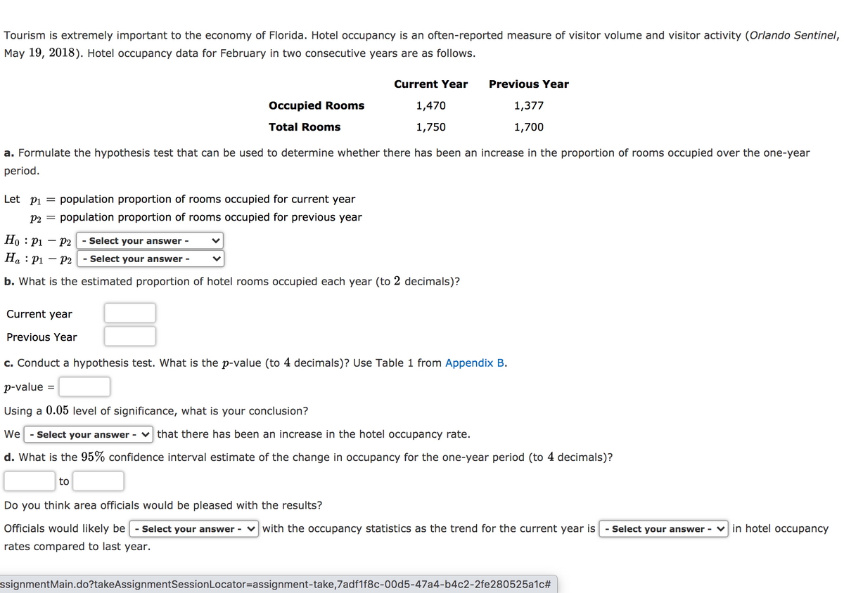 Tourism is extremely important to the economy of Florida. Hotel occupancy is an often-reported measure of visitor volume and visitor activity (Orlando Sentinel,
May 19, 2018). Hotel occupancy data for February in two consecutive years are as follows.
Current Year
Previous Year
Occupied Rooms
1,470
1,377
Total Rooms
1,750
1,700
a. Formulate the hypothesis test that can be used to determine whether there has been an increase in the proportion of rooms occupied over the one-year
period.
Let pi
population proportion of rooms occupied for current year
P2
population proportion of rooms occupied for previous year
Ho : P1
- P2
- Select your answer -
На : р1
P2
- Select your answer -
b. What is the estimated proportion of hotel rooms occupied each year (to 2 decimals)?
Current year
Previous Year
c. Conduct a hypothesis test. What is the p-value (to 4 decimals)? Use Table 1 from Appendix B.
p-value
%3D
Using a 0.05 level of significance, what is your conclusion?
We
- Select your answer - v that there has been an increase in the hotel occupancy rate.
d. What is the 95% confidence interval estimate of the change in occupancy for the one-year period (to 4 decimals)?
to
Do you think area officials would be pleased with the results?
Officials would likely be
- Select your answer - v with the occupancy statistics as the trend for the current year is
- Select your answer - V in hotel occupancy
rates compared to last year.
ssignmentMain.do?takeAssignmentSessionLocator=assignment-take,7adf1f8c-00d5-47a4-b4c2-2fe280525a1c#

