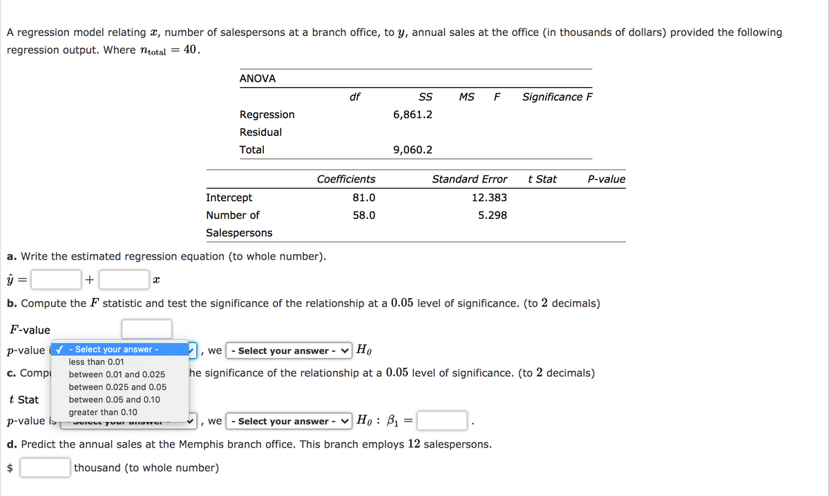 A regression model relating x, number of salespersons at a branch office, to y, annual sales at the office (in thousands of dollars) provided the following
regression output. Where ntotal =
40.
ANOVA
df
SS
MS
F
Significance F
Regression
6,861.2
Residual
Total
9,060.2
Coefficients
Standard Error
t Stat
P-value
Intercept
81.0
12.383
Number of
58.0
5.298
Salespersons
a. Write the estimated regression equation (to whole number).
+
b. Compute the F statistic and test the significance of the relationship at a 0.05 level of significance. (to 2 decimals)
F-value
p-value i v - Select your answer -
- Select your answer -
Но
we
less than 0.01
c. Compi
between 0.01 and 0.025
he significance of the relationship at a 0.05 level of significance. (to 2 decimals)
between 0.025 and 0.05
t Stat
between 0.05 and 0.10
greater than 0.10
p-value is
we
- Select your answer - v Ho: B, =
d. Predict the annual sales at the Memphis branch office. This branch employs 12 salespersons.
thousand (to whole number)
