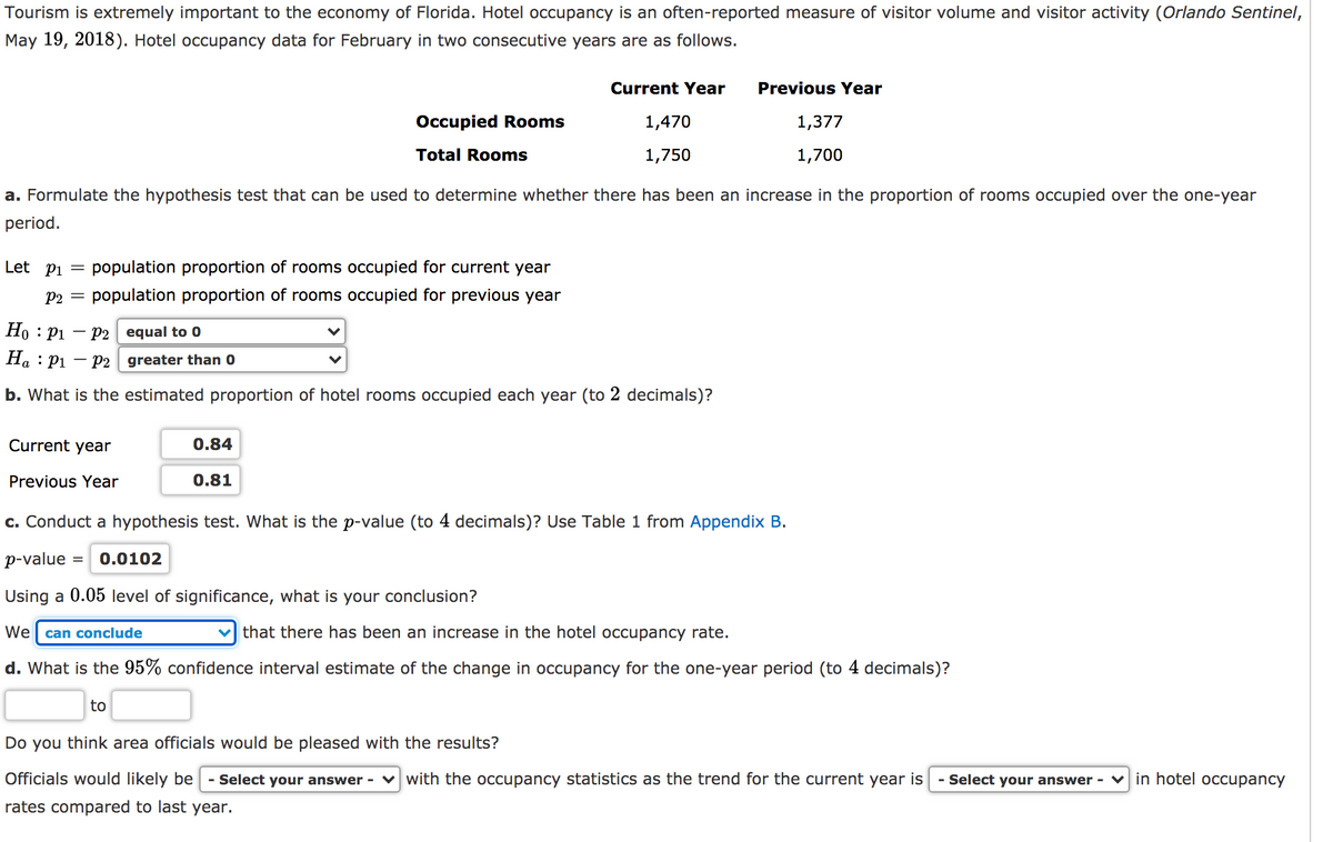 Tourism is extremely important to the economy of Florida. Hotel occupancy is an often-reported measure of visitor volume and visitor activity (Orlando Sentinel,
May 19, 2018). Hotel occupancy data for February in two consecutive years are as follows.
Current Year
Previous Year
Occupied Rooms
1,470
1,377
Total Rooms
1,750
1,700
a. Formulate the hypothesis test that can be used to determine whether there has been an increase in the proportion of rooms occupied over the one-year
period.
Let pi =
population proportion of rooms occupied for current year
P2 =
population proportion of rooms occupied for previous year
Но : рі — р2 | еqual to 0
Ha : P1
- P2 greater than 0
b. What is the estimated proportion of hotel rooms occupied each year (to 2 decimals)?
Current year
0.84
Previous Year
0.81
c. Conduct a hypothesis test. What is the p-value (to 4 decimals)? Use Table 1 from Appendix B.
p-value
0.0102
Using a 0.05 level of significance, what is your conclusion?
We
can conclude
that there has been an increase in the hotel occupancy rate.
d. What is the 95% confidence interval estimate of the change in occupancy for the one-year period (to 4 decimals)?
to
Do you think area officials would be pleased with the results?
Officials would likely be
- Select your answer - v with the occupancy statistics as the trend for the current year is
- Select your answer -
v in hotel occupancy
rates compared to last year.
