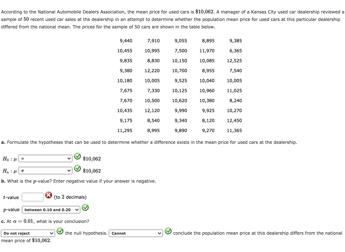 According to the National Automobile Dealers Association, the mean price for used cars is $10,062. A manager of a Kansas City used car dealership reviewed a
sample of 50 recent used car sales at the dealership in an attempt to determine whether the population mean price for used cars at this particular dealership
differed from the national mean. The prices for the sample of 50 cars are shown in the table below.
9,440
7,910
9,055
8,895
9,385
10,455
10,995
7,500
11,970
6,365
9,835
8,830
10,150
10,085
12,525
9,380
12,220
10,700
8,955
7,540
10,180
10,005
9,525
10,040
10,005
7,675
7,330
10,125
10,960
11,025
7,670
10,500
10,620
10,380
8,240
10,435
12,120
9,990
9,925
10,270
9,175
8,540
9,340
8,120
12,450
11,295
8,995
9,890
9,270
11,365
a. Formulate the hypotheses that can be used to determine whether a difference exists in the mean price for used cars at the dealership.
Но : и
$10,062
На : и
$10,062
b. What is the p-value? Enter negative value if your answer is negative.
t-value
(to 2 decimals)
p-value between 0.10 and 0.20
C. At a =
0.01, what is your conclusion?
Do not reject
the null hypothesis. Cannot
conclude the population mean price at this dealership differs from the national
mean price of $10,062.
