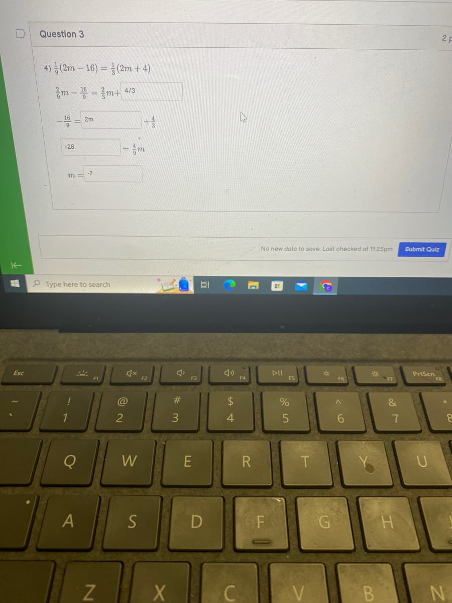 Esc
Question 3
4) (2m-16) = (2m + 4)
m-16 = m+ 4/13
-16 = 2m
-28
m
Type here to search
30
1
Q
-7
A
N
4x
@
2
W
S
F2
X
4
#3
F3
E
B
D
»
$
4
C
F4
1
R
No new data to save. Last checked at 11:25pm
F
DII
F5
%
5
T
V
*
G
F6
^
6
F7
&
7
Submit Quiz
PrtScn
2 F
8
N