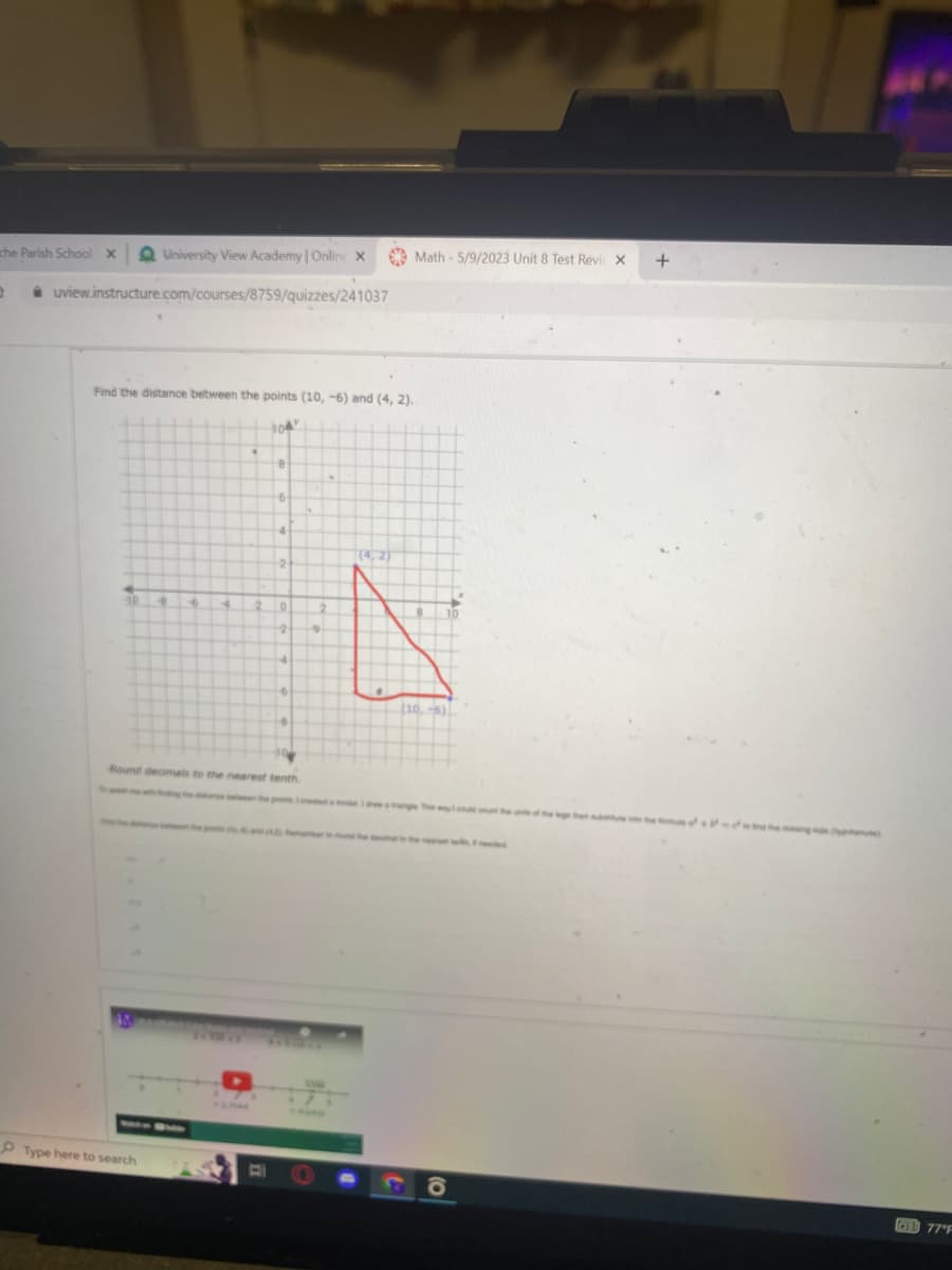 che Parish School X QUniversity View Academy | Online X
D
uview.instructure.com/courses/8759/quizzes/241037
Find the distance between the points (10, -6) and (4, 2).
304
10 4
S
4
Type here to search
8
6
4
2
2 0
2
4
Round decimals to the nearest tenth
6
Math-5/9/2023 Unit 8 Test Revi X
(10.-6)
O)
+
77°F