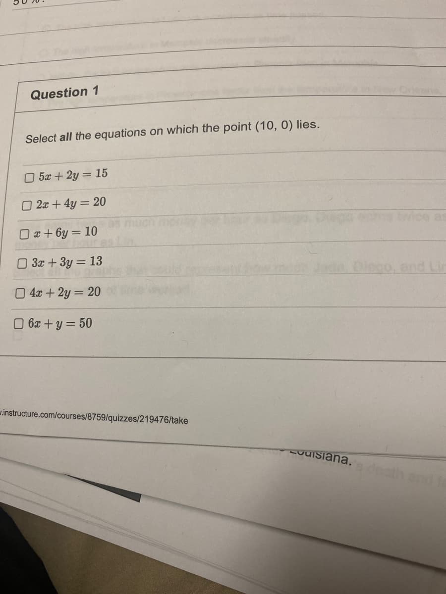 Question 1
Select all the equations on which the point (10, 0) lies.
□ 5x + 2y = 15
2x+4y= 20
x+6y=10
3x + 3y = 13
04x+2y = 20
☐ 6x + y = 50
instructure.com/courses/8759/quizzes/219476/take
vuisiana.
as
and fa