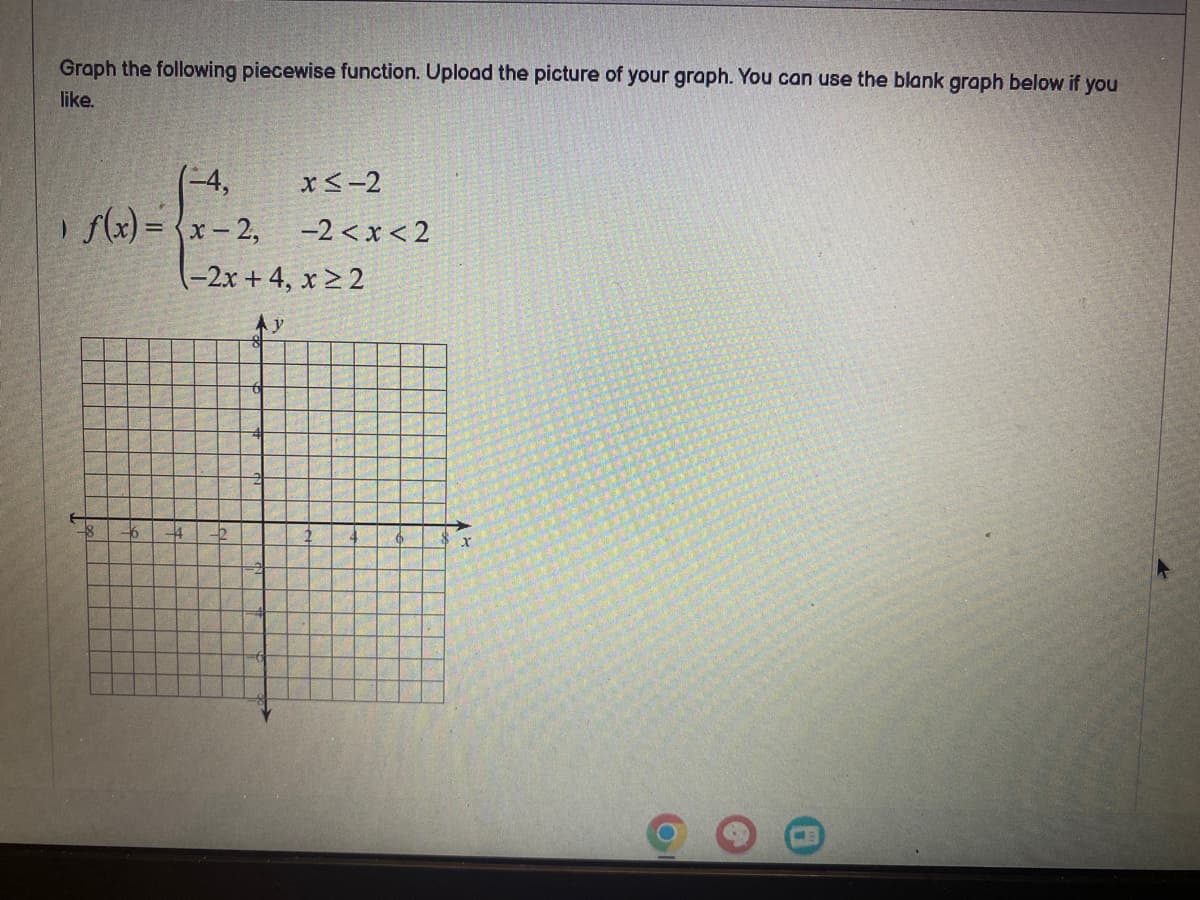 Graph the following piecewise function. Upload the picture of your graph. You can use the blank graph below if you
like.
(-4,
1 f(x)=(x-2,
x≤-2
-2<x<2
-2x +4, x ≥ 2
Ay
x