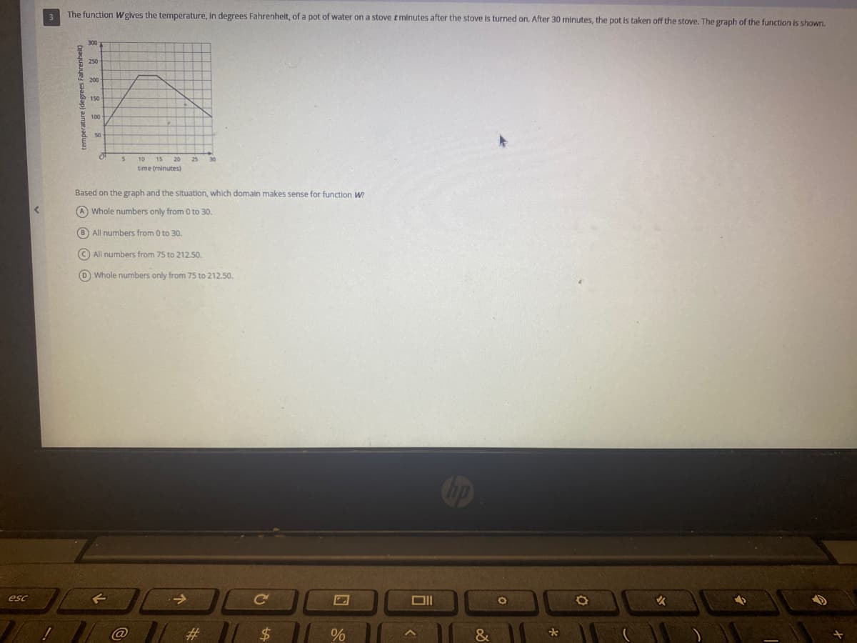 esc
<
!
The function Wgives the temperature, in degrees Fahrenheit, of a pot of water on a stove tminutes after the stove is turned on. After 30 minutes, the pot is taken off the stove. The graph of the function is shown.
temperature (degrees F
300
O O O O
250
200
150
100
50
S
10 15 20 25 30
time (minutes)
Based on the graph and the situation, which domain makes sense for function W?
A) Whole numbers only from 0 to 30.
(B) All numbers from 0 to 30.
All numbers from 75 to 212.50.
D) Whole numbers only from 75 to 212.50.
→
#
C
$
2
%
Oll
hp
&
O
*
O
✔