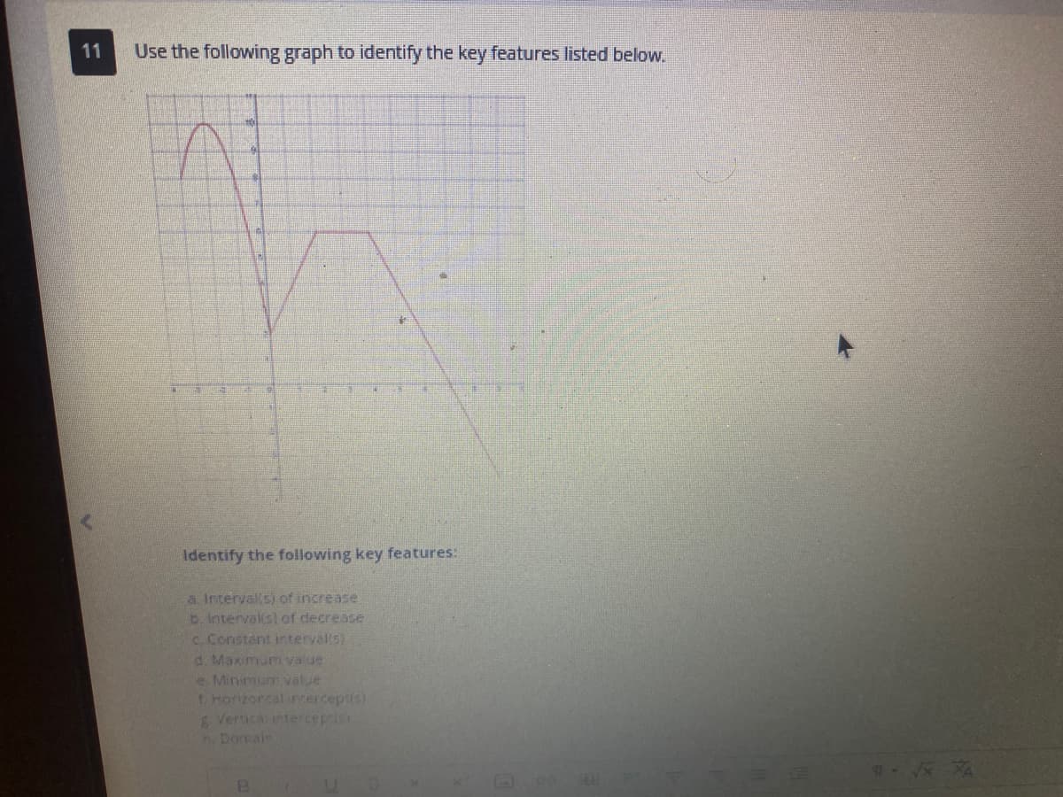 11
Use the following graph to identify the key features listed below.
Identify the following key features:
a. Intervalls) of increase
b. interval(s) of decrease
c. Constant interval(s)
d. Maximum value
e Minimum value
1. Horizoncal interceptis)
g. Vertica: interceprisi
n. Domain
B
U
617