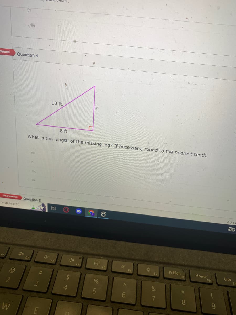 Swered
ere to search
F1
@
2
W
89
Question 4
√89
♫x
Unanswered Question 5
8 ft.
What is the length of the missing leg? If necessary, round to the nearest tenth.
36
F2
6
100
64
#
3
10 ft.
E
BI
F3
(()))) B
$
54
4
a
F4
DII
%
5
F5
6
F6
*
F7
&
7
PrtScn
F8
**00
8
Home
F9
9
0/1p
GED
End
F1