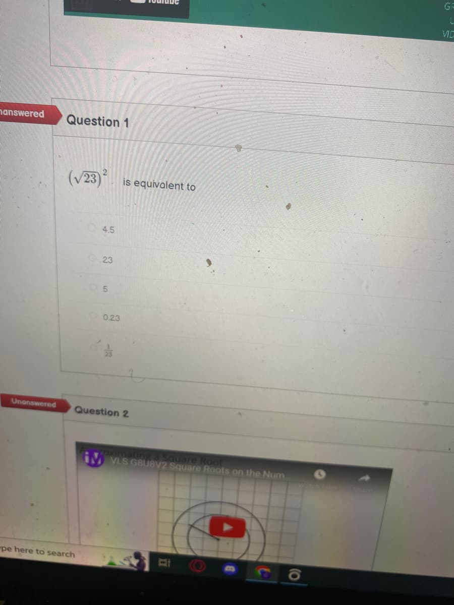 answered
Unanswered
Question 1
(√23)
"pe here to search
2
4.5
23
10
0.23
-3
is equivalent to
Question 2
Foximating a
IM VLS GBUBV2 Square Roots on the Num
GR
L
VIC