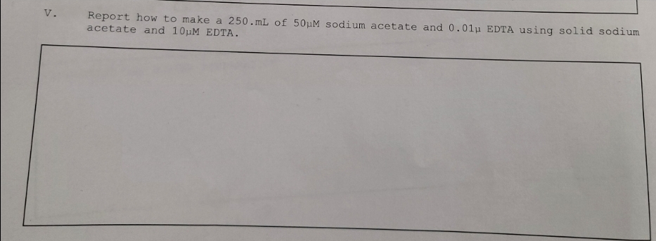 V.
Report how to make a 250.mL of 50pM sodium acetate and 0.01p EDTA using solid sodium
acetate and 10uM EDTA.
