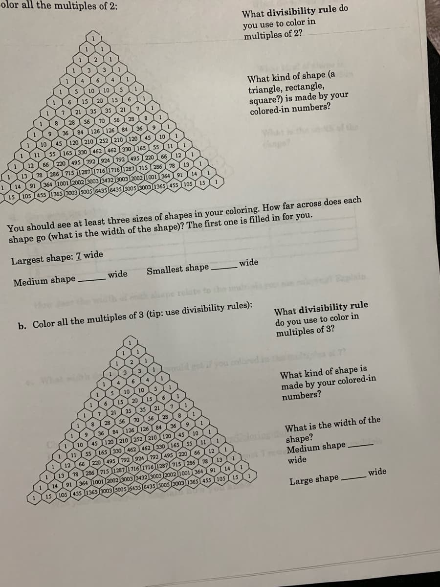 olor all the multiples of 2:
What divisibility rule do
you use to color in
multiples of 2?
What kind of shape (a
triangle, rectangle,
square?) is made by your
colored-in numbers?
WhAt i
the
s30031365T455
You should see at least three sizes of shapes in your coloring. How far across does each
shape go (what is the width of the shape)? The first one is filled in for you.
Largest shape: 7 wide
Medium shape
wide
Smallest shape
wide
relate to the
b. Color all the multiples of 3 (tip: use divisibility rules):
What divisibility rule
do you use to color in
multiples of 3?
What
1oud got l you colun
What kind of shape is
made by your colored-in
numbers?
olorin What is the width of the
shape?
7o Medium shape
wide
105 15
Large shape
wide
