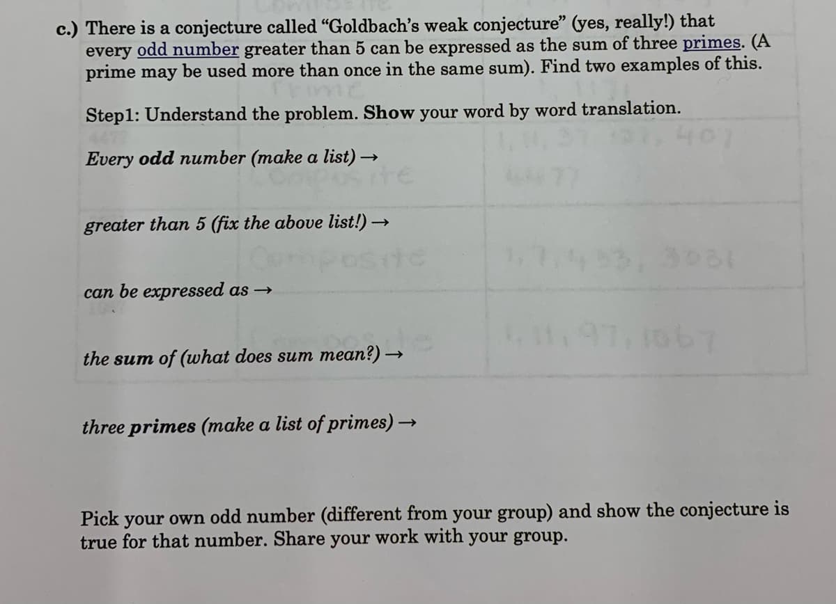 c.) There is a conjecture called "Goldbach's weak conjecture" (yes, really!) that
every odd number greater than 5 can be expressed as the sum of three primes. (A
prime may be used more than once in the same sum). Find two examples of this.
Step1: Understand the problem. Show your word by word translation.
401
Every odd number (make a list) →
greater than 5 (fix the above list!) →
3031
can be expressed as →
L97,106
the sum of (what does sum mean?) -
three primes (make a list of primes) →
Pick your own odd number (different from your group) and show the conjecture is
true for that number. Share your work with your group.
