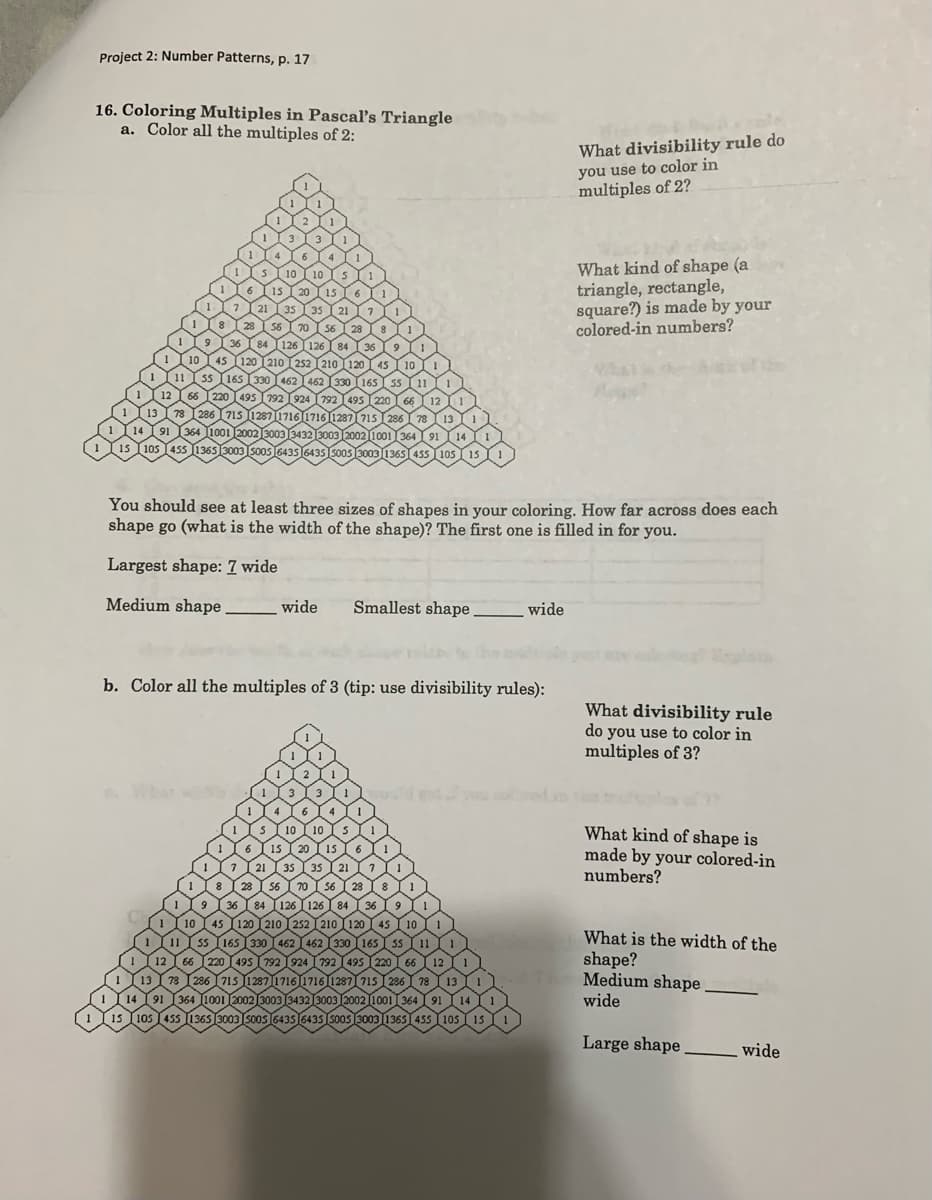 Project 2: Number Patterns, p. 17
16. Coloring Multiples in Pascal's Triangle
a. Color all the multiples of 2:
What divisibility rule do
you use to color in
multiples of 2?
What kind of shape (a
triangle, rectangle,
square?) is made by your
colored-in numbers?
You should see at least three sizes of shapes in your coloring. How far across does each
shape go (what is the width of the shape)? The first one is filled in for you.
Largest shape: 7 wide
Medium shape
wide
Smallest shape
wide
b. Color all the multiples of 3 (tip: use divisibility rules):
What divisibility rule
do you use to color in
multiples of 3?
What kind of shape is
made by your colored-in
numbers?
What is the width of the
shape?
Medium shape,
wide
105 15
Large shape
wide
