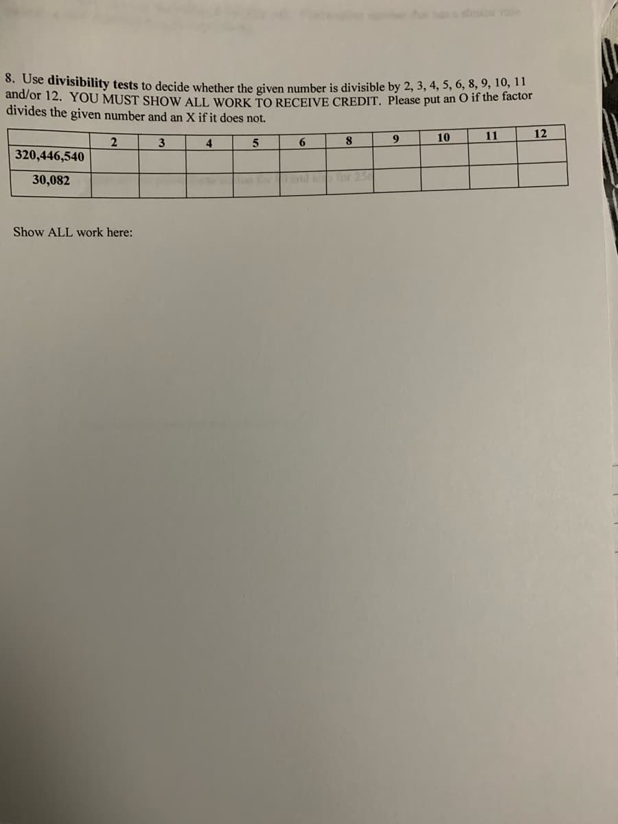 8. Use divisibility tests to decide whether the given number is divisible by 2, 3, 4, 5, 6, 8, 9, 10, 11
and/or 12. YOU MUST SHOW ALL WORK TO RECEIVE CREDIT. Please put an O if the factor
divides the given number and an X if it does not.
11
12
2
10
3
4
5
8
9
6
320,446,540
30,082
40
Show ALL work here: