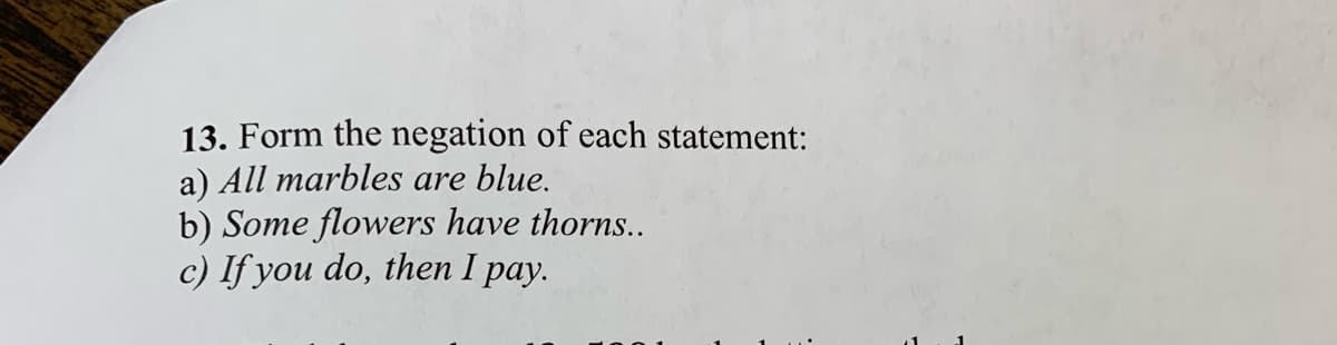 13. Form the negation of each statement:
a) All marbles are blue.
b) Some flowers have thorns..
c) If you do, then I pay.
