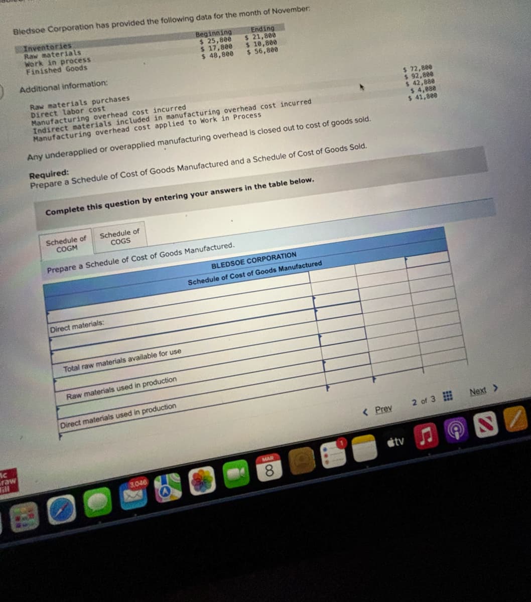 Bledsoe Corporation has provided the following data for the month of November:
Ending
$ 21,800
$ 10,800
$ 56,800
Mc
raw
Fl
Inventories
Raw materials
Work in process
Finished Goods
Additional information:
Raw materials purchases
Direct labor cost
Manufacturing overhead cost incurred
Indirect materials included in manufacturing overhead cost incurred
Manufacturing overhead cost applied to Work in Process
Any underapplied or overapplied manufacturing overhead is closed out to cost of goods sold.
Required:
Prepare a Schedule of Cost of Goods Manufactured and a Schedule of Cost of Goods Sold.
Complete this question by entering your answers in the table below.
Schedule of
COGM
Schedule of
COGS
Prepare a Schedule of Cost of Goods Manufactured.
Direct materials:
Total raw materials available for use
Raw materials used in production
Beginning
$ 25,800
$ 17,800
$ 48,800
Direct materials used in production
S
3,046
A
BLEDSOE CORPORATION
Schedule of Cost of Goods Manufactured
MAR
8
< Prev
$ 72,800
$ 92,800
$ 42,880
$ 4,080
$ 41,800
stv
2 of 3
(C
Next >
S