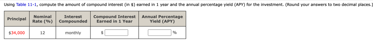 Using Table 11-1, compute the amount of compound interest (in $) earned in 1 year and the annual percentage yield (APY) for the investment. (Round your answers to two decimal places.)
Principal
Nominal
Compound Interest Annual Percentage
Interest
Rate (%) Compounded
Earned in 1 Year
$34,000
12
monthly
$
Yield (APY)
%