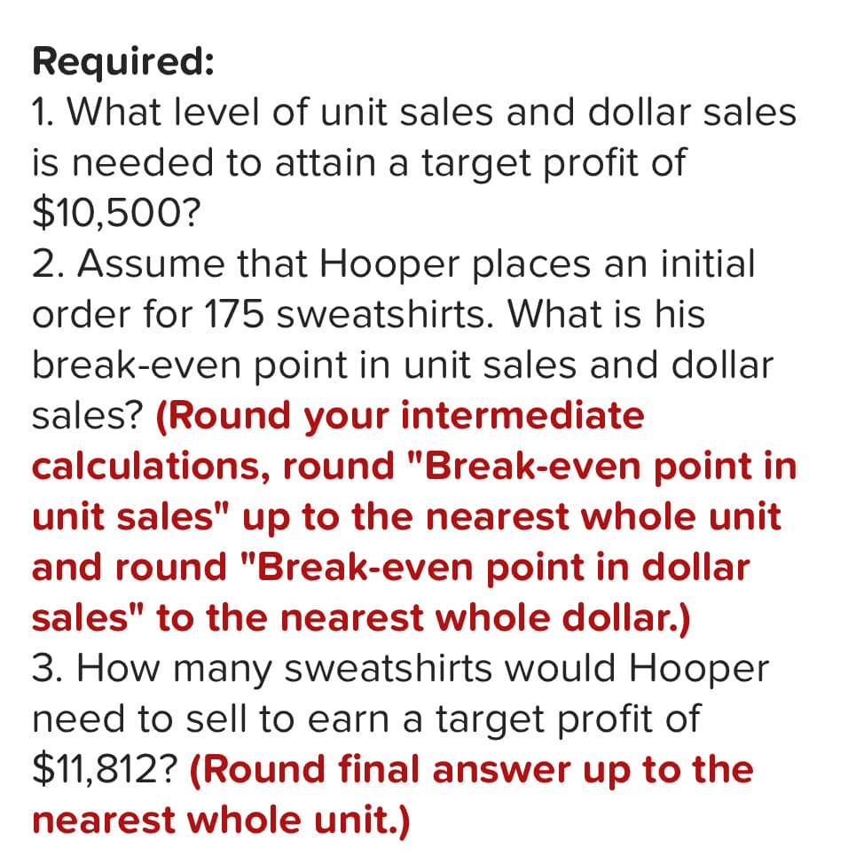 Required:
1. What level of unit sales and dollar sales
is needed to attain a target profit of
$10,500?
2. Assume that Hooper places an initial
order for 175 sweatshirts. What is his
break-even point in unit sales and dollar
sales? (Round your intermediate
calculations, round "Break-even point in
unit sales" up to the nearest whole unit
and round "Break-even point in dollar
sales" to the nearest whole dollar.)
3. How many sweatshirts would Hooper
need to sell to earn a target profit of
$11,812? (Round final answer up to the
nearest whole unit.)