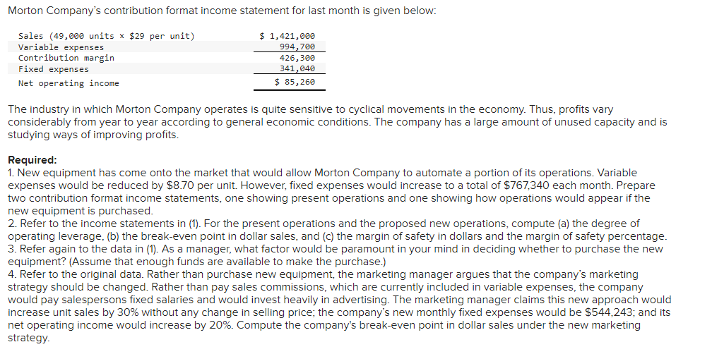 Morton Company's contribution format income statement for last month is given below:
Sales (49,000 units x $29 per unit)
Variable expenses
Contribution margin
Fixed expenses
Net operating income
$ 1,421,000
994,700
426,300
341,040
$ 85,260
The industry in which Morton Company operates is quite sensitive to cyclical movements in the economy. Thus, profits vary
considerably from year to year according to general economic conditions. The company has a large amount of unused capacity and is
studying ways of improving profits.
Required:
1. New equipment has come onto the market that would allow Morton Company to automate a portion of its operations. Variable
expenses would be reduced by $8.70 per unit. However, fixed expenses would increase to a total of $767,340 each month. Prepare
two contribution format income statements, one showing present operations and one showing how operations would appear if the
new equipment is purchased.
2. Refer to the income statements in (1). For the present operations and the proposed new operations, compute (a) the degree of
operating leverage, (b) the break-even point in dollar sales, and (c) the margin of safety in dollars and the margin of safety percentage.
3. Refer again to the data in (1). As a manager, what factor would be paramount in your mind in deciding whether to purchase the new
equipment? (Assume that enough funds are available to make the purchase.)
4. Refer to the original data. Rather than purchase new equipment, the marketing manager argues that the company's marketing
strategy should be changed. Rather than pay sales commissions, which are currently included in variable expenses, the company
would pay salespersons fixed salaries and would invest heavily in advertising. The marketing manager claims this new approach would
increase unit sales by 30% without any change in selling price; the company's new monthly fixed expenses would be $544,243; and its
net operating income would increase by 20%. Compute the company's break-even point in dollar sales under the new marketing
strategy.