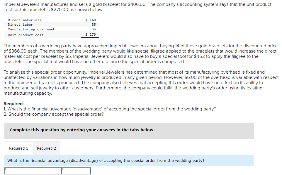 Imperial Jewelers manufactures and sells a gold bracelet for $406.00. The company's accounting system says that the unit product
cost for this bracelet is $270.00 as shown below:
Direct materials
Direct labor
Manufacturing overhead
Unit product cost
$ 149
85
36
$ 270
The members of a wedding party have approached Imperial Jewelers about buying 14 of these gold bracelets for the discounted price
of $366.00 each. The members of the wedding party would like special filigree applied to the bracelets that would increase the direct
materials cost per bracelet by $5. Imperial Jewelers would also have to buy a special tool for $452 to apply the filigree to the
bracelets. The special tool would have no other use once the special order is completed.
To analyze this special order opportunity, Imperial Jewelers has determined that most of its manufacturing overhead is fixed and
unaffected by variations in how much jewelry is produced in any given period. However, $6.00 of the overhead is variable with respect
to the number of bracelets produced. The company also believes that accepting this order would have no effect on its ability to
produce and sell jewelry to other customers. Furthermore, the company could fulfill the wedding party's order using its existing
manufacturing capacity.
Required:
1. What is the financial advantage (disadvantage) of accepting the special order from the wedding party?
2. Should the company accept the special order?
Complete this question by entering your answers in the tabs below.
Required 1 Required 2
What is the financial advantage (disadvantage) of accepting the special order from the wedding party?