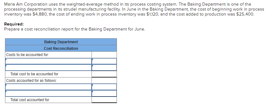 Maria Am Corporation uses the weighted-average method in its process costing system. The Baking Department is one of the
processing departments in its strudel manufacturing facility. In June in the Baking Department, the cost of beginning work in process
inventory was $4,880, the cost of ending work in process inventory was $1,120, and the cost added to production was $25,400.
Required:
Prepare a cost reconciliation report for the Baking Department for June.
Baking Department
Cost Reconciliation
Costs to be accounted for:
Total cost to be accounted for
Costs accounted for as follows:
Total cost accounted for