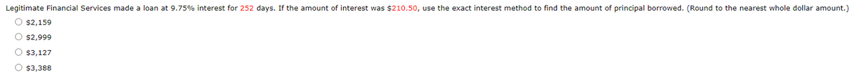 Legitimate Financial Services made a loan at 9.75% interest for 252 days. If the amount of interest was $210.50, use the exact interest method to find the amount of principal borrowed. (Round to the nearest whole dollar amount.)
00
$2,159
$2,999
$3,127
$3,388