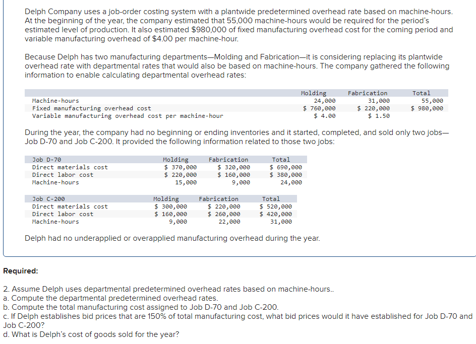 Delph Company uses a job-order costing system with a plantwide predetermined overhead rate based on machine-hours.
At the beginning of the year, the company estimated that 55,000 machine-hours would be required for the period's
estimated level of production. It also estimated $980,000 of fixed manufacturing overhead cost for the coming period and
variable manufacturing overhead of $4.00 per machine-hour.
Because Delph has two manufacturing departments-Molding and Fabrication-it is considering replacing its plantwide
overhead rate with departmental rates that would also be based on machine-hours. The company gathered the following
information to enable calculating departmental overhead rates:
Machine-hours
Fixed manufacturing overhead cost
Variable manufacturing overhead cost per machine-hour
Job D-70
Direct materials cost
Direct labor cost
Machine-hours
Job C-200
Direct materials cost
Direct labor cost
Machine-hours
Molding
$ 370,000
$ 220,000
15,000
During the year, the company had no beginning or ending inventories and it started, completed, and sold only two jobs-
Job D-70 and Job C-200. It provided the following information related to those two jobs:
Fabrication
$ 320,000
$ 160,000
9,000
Molding
$ 300,000
$ 160,000
9,000
Molding
Fabrication
$ 220,000
$ 260,000
22,000
Total
$ 520,000
$ 420,000
31,000
Delph had no underapplied or overapplied manufacturing overhead during the year.
24,000
$ 760,000
$ 4.00
Total
$ 690,000
$ 380,000
24,000
Fabrication
31,000
$ 220,000
$ 1.50
Total
55,000
$ 980,000
Required:
2. Assume Delph uses departmental predetermined overhead rates based on machine-hours..
a. Compute the departmental predetermined overhead rates.
b. Compute the total manufacturing cost assigned to Job D-70 and Job C-200.
c. If Delph establishes bid prices that are 150% of total manufacturing cost, what bid prices would it have established for Job D-70 and
Job C-200?
d. What is Delph's cost of goods sold for the year?