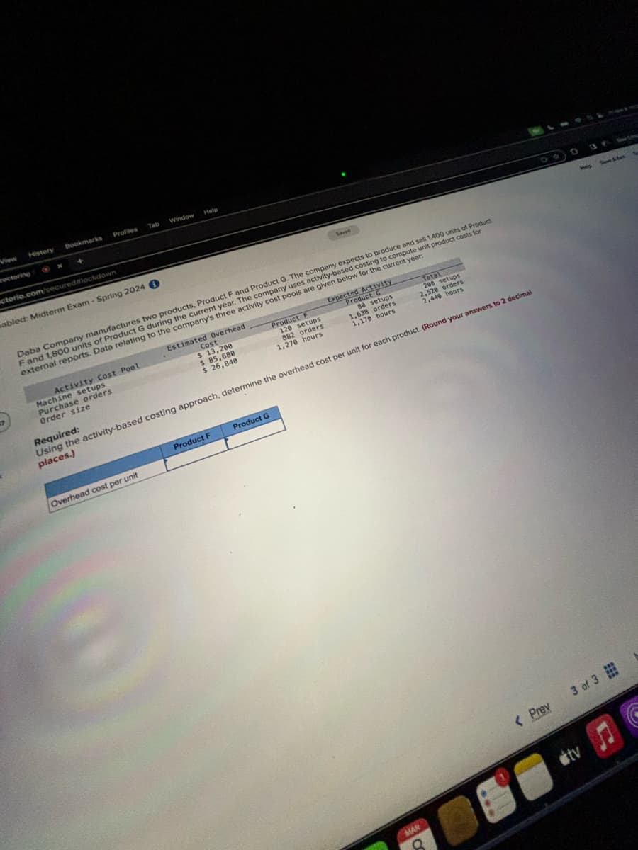 History
octoring
Bookmarks
+
ctorio.com/secured lockdown
Tab
Profiles
abled: Midterm Exam - Spring 2024
Activity Cost Pool
Machine setups
Purchase orders
Order size
Window
Help
Overhead cost per unit
Cost
$ 13,200
$ 85,680
$ 26,840
Product F
120 setups
882 orders
1,270 hours
Daba Company manufactures two products, Product F and Product G. The company expects to produce and sell 1,400 units of Product
F and 1,800 units of Product G during the current year. The company uses activity-based costing to compute unit product costs for
external reports. Data relating to the company's three activity cost pools are given below for the current year:
Estimated Overhead
Product G
Product F
Saved
Expected Activity
Product G
80 setups
1,638 orders
1,170 hours
Total
208 setups
2,528 orders
2,448 hours
Required:
Using the activity-based costing approach, determine the overhead cost per unit for each product. (Round your answers to 2 decimal
places.)
MAR
8
< Prev
Welp
Sowe Schut
3 of 3
tv