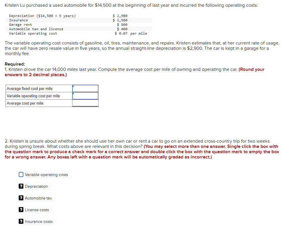 Kristen Lu purchased a used automobile for $14,500 at the beginning of last year and incurred the following operating costs:
Depreciation ($14,500 ÷ 5 years)
Insurance
Garage rent
Automobile tax and license
Variable operating cost
$ 2,900
$ 1,500
$ 800
$ 400
$ 0.07 per mile
The variable operating cost consists of gasoline, oil, tires, maintenance, and repairs. Kristen estimates that, at her current rate of usage,
the car will have zero resale value in five years, so the annual straight-line depreciation is $2,900. The car is kept in a garage for a
monthly fee.
Required:
1. Kristen drove the car 14,000 miles last year. Compute the average cost per mile of owning and operating the car. (Round your
answers to 2 decimal places.)
Average fixed cost per mile
Variable operating cost per mile
Average cost per mile
2. Kristen is unsure about whether she should use her own car or rent a car to go on an extended cross-country trip for two weeks
during spring break. What costs above are relevant in this decision? (You may select more than one answer. Single click the box with
the question mark to produce a check mark for a correct answer and double click the box with the question mark to empty the box
for a wrong answer. Any boxes left with a question mark will be automatically graded as incorrect.)
Variable operating costs
? Depreciation
? Automobile tax
? License costs
? Insurance costs