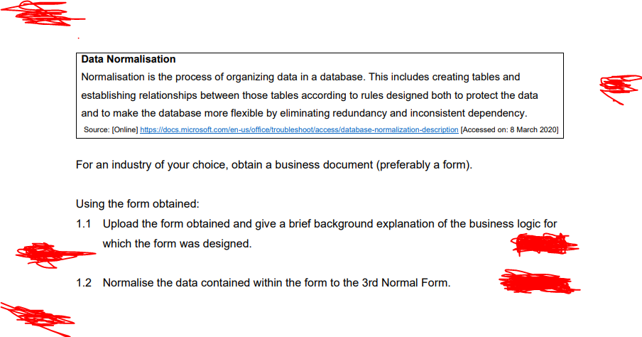 Data Normalisation
Normalisation is the process of organizing data in a database. This includes creating tables and
establishing relationships between those tables according to rules designed both to protect the data
and to make the database more flexible by eliminating redundancy and inconsistent dependency.
Source: [Online] https://docs.microsoft.com/en-us/office/troubleshoot/access/database-normalization-description [Accessed on: 8 March 2020]
For an industry of your choice, obtain a business document (preferably a form).
Using the form obtained:
1.1 Upload the form obtained and give a brief background explanation of the business logic for
which the form was designed.
1.2 Normalise the data contained within the form to the 3rd Normal Form.
