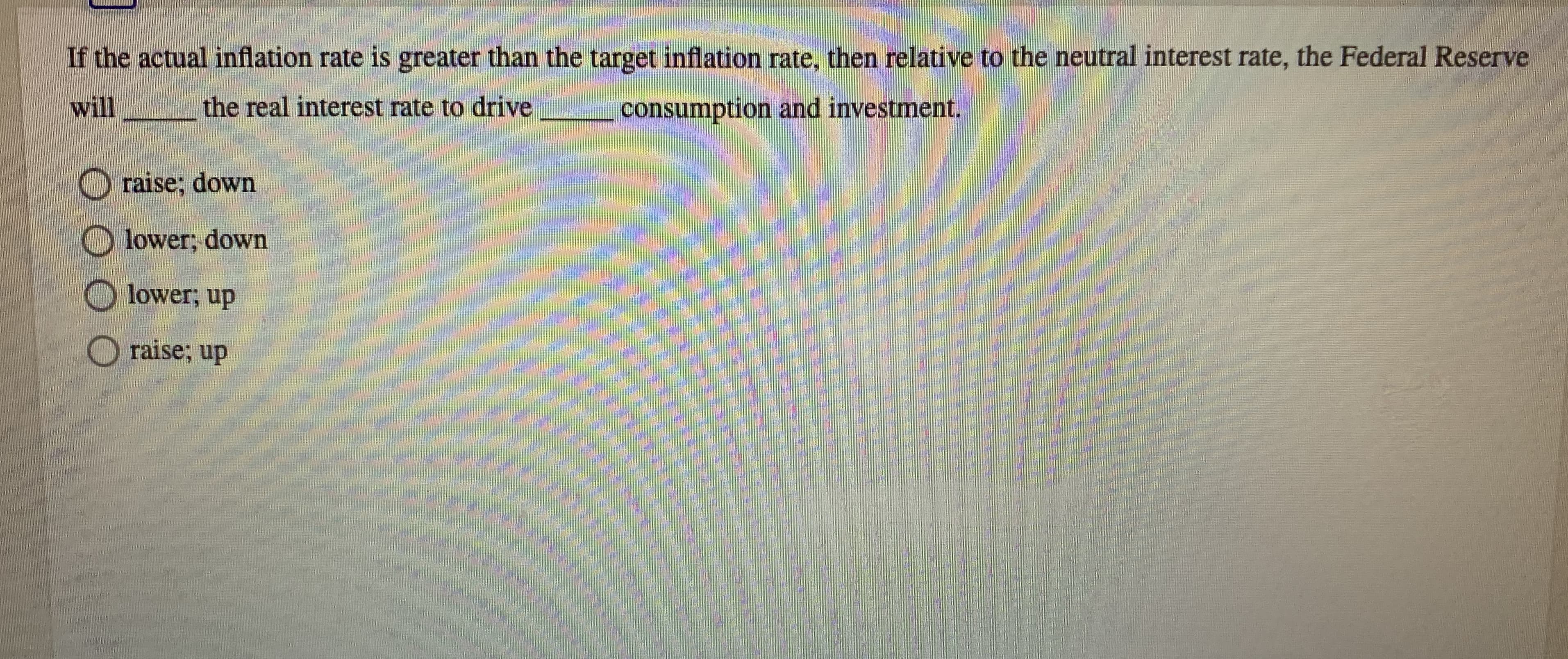 If the actual inflation rate is greater than the target inflation rate, then relative to the neutral interest rate, the Federal Reserve
will
the real interest rate to drive
consumption and investment.
