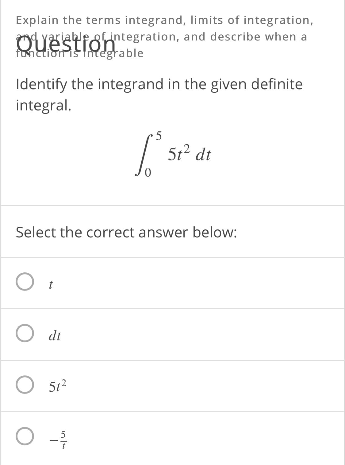 Explain the terms integrand, limits of integration,
OYEafotintegration, and describe when a
function is fntegrable
Identify the integrand in the given definite
integral.
5t2 dt
Select the correct answer below:
O dt
O 5t2
5
