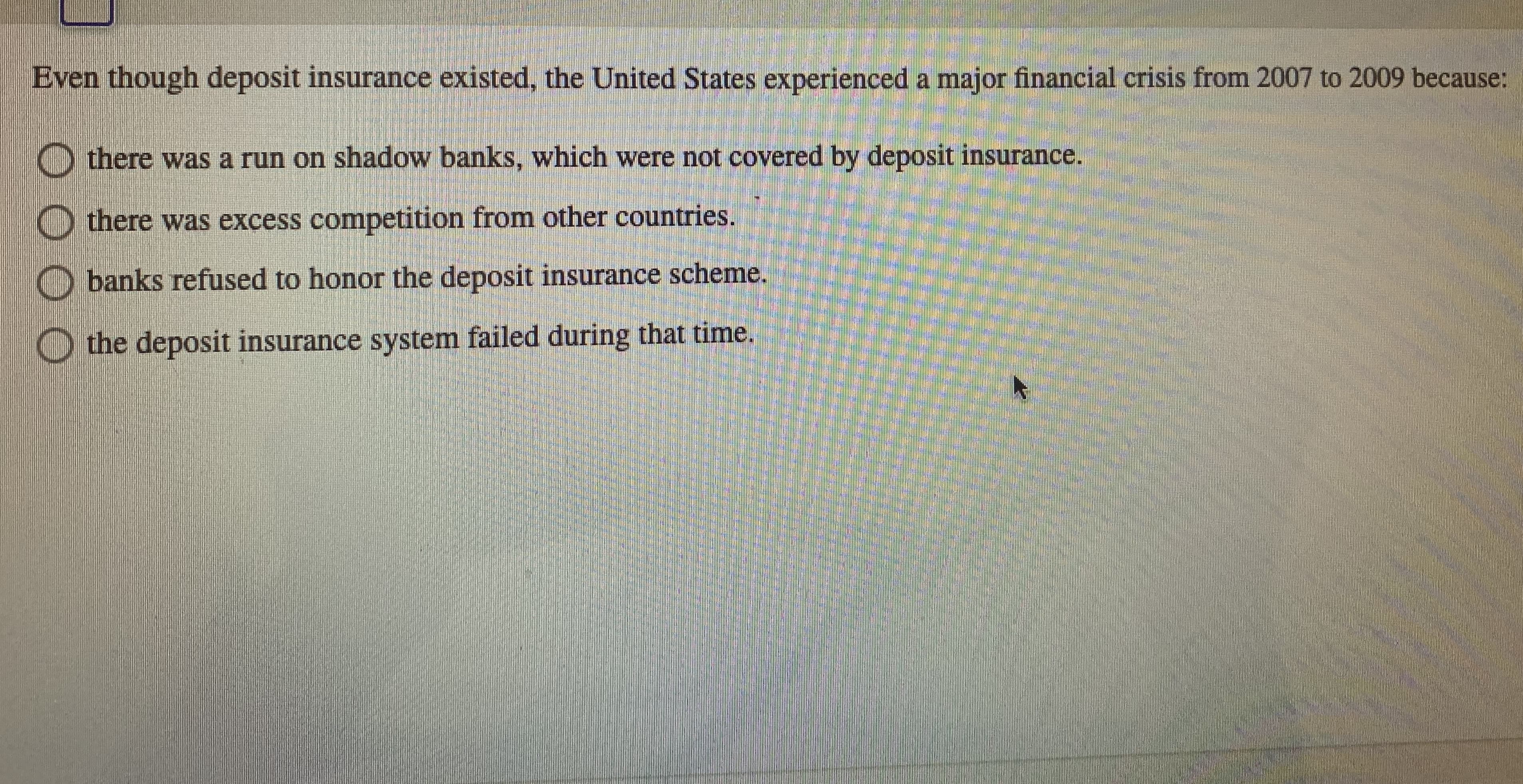 **Understanding the Financial Crisis of 2007-2009: An Analysis of Deposit Insurance**

Despite the existence of deposit insurance, the United States experienced a major financial crisis from 2007 to 2009 due to several key factors. Here are the possible reasons behind this crisis:

- **There was a run on shadow banks, which were not covered by deposit insurance.**
  Shadow banks, unlike traditional banks, were not part of the deposit insurance scheme. When depositors felt insecure, they withdrew their funds en masse, causing significant instability.

- **There was excess competition from other countries.**
  This implies that increased global competition could have imposed additional stress on the U.S. financial institutions.

- **Banks refused to honor the deposit insurance scheme.**
  This scenario would suggest that certain banks did not comply with the deposit insurance requirements, thus failing to protect depositors.

- **The deposit insurance system failed during that time.**
  This indicates a systemic failure of the deposit insurance scheme itself, which should have provided a safety net during the financial crisis but did not function as intended.

Understanding why the financial crisis occurred requires an in-depth look at these potential reasons and their impact on the economic stability during that period.