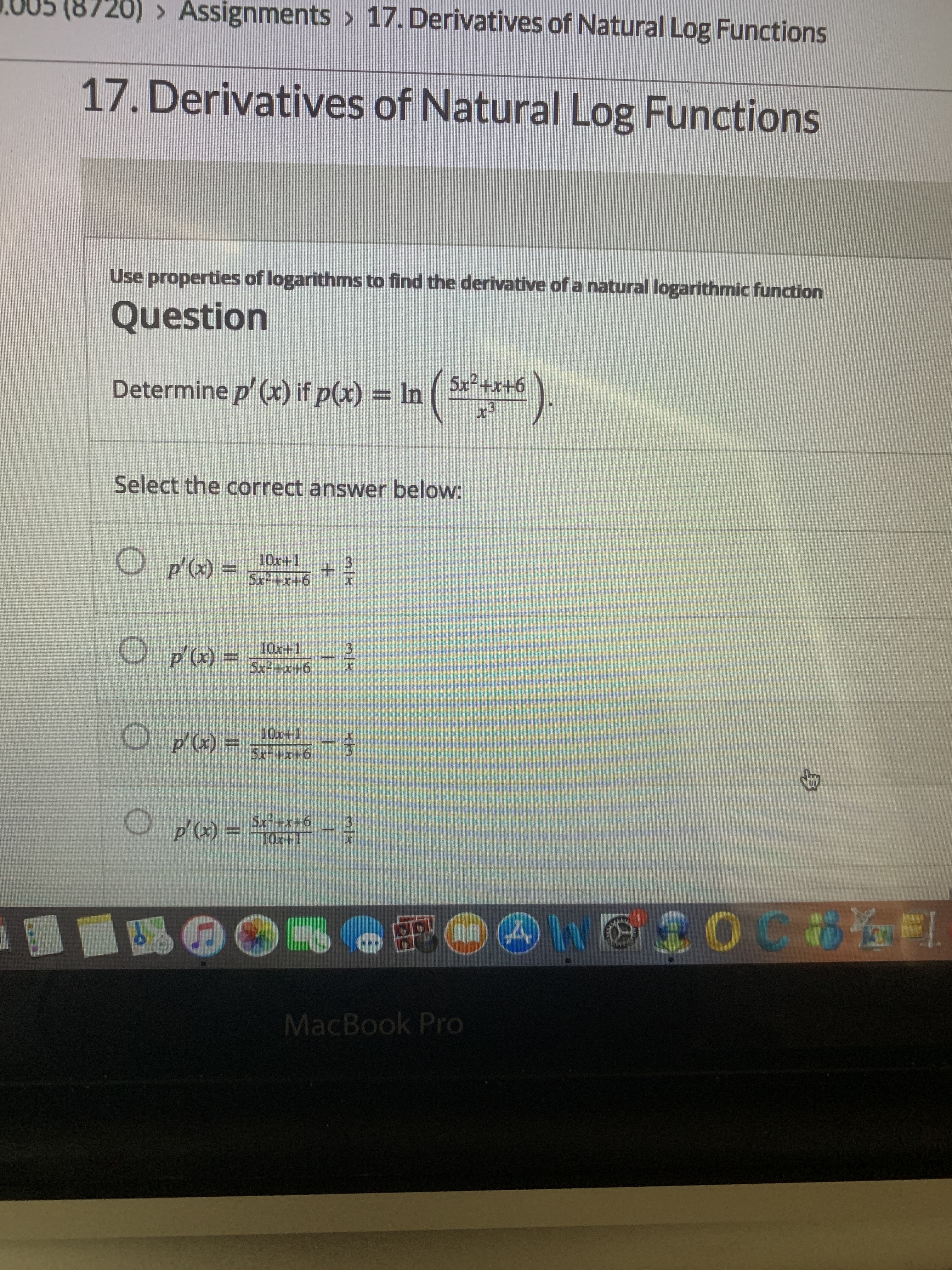 (8720) > Assignments > 17. Derivatives of Natural Log Functions
17. Derivatives of Natural Log Functions
Use properties of logarithms to find the derivative of a natural logarithmic function
Question
Determine p' (x) if p(x) = In ( ***
x3
5x2+x+6
Select the correct answer below:
O p'(x) =
10x+1
5x-+x+6
O p'(x) =
10x+1
Sx2+x+6
10x+1
Sx+x+6
p' (x) =
Sx²+x+6
=
p'(x)
10x+1
MacBook Pro
3/K
+.
