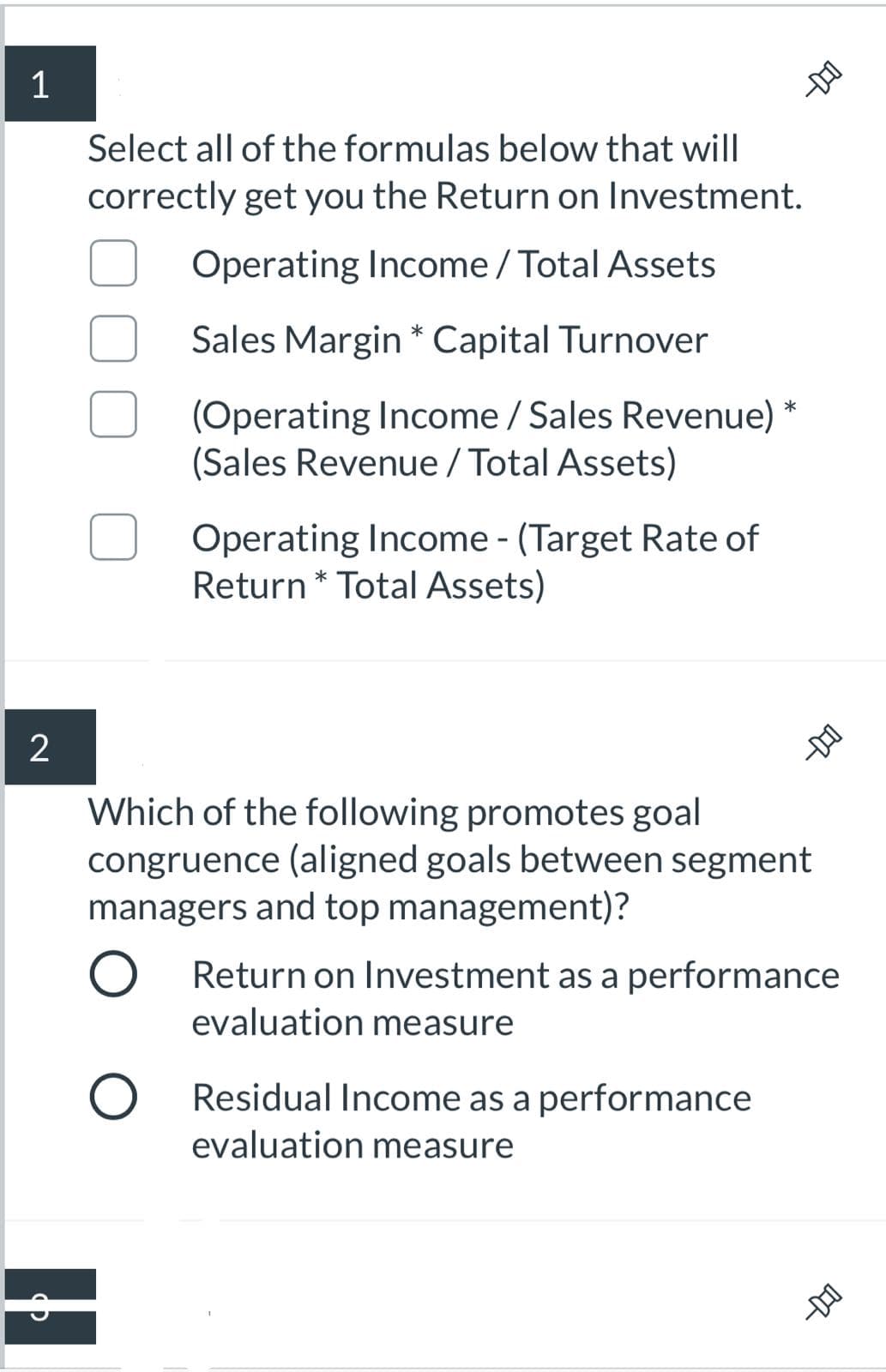 Select all of the formulas below that will
correctly get you the Return on Investment.
Operating Income / Total Assets
Sales Margin * Capital Turnover
(Operating Income / Sales Revenue)
(Sales Revenue / Total Assets)
Operating Income - (Target Rate of
Return * Total Assets)
-DO
Which of the following promotes goal
congruence (aligned goals between segment
managers and top management)?
Return on Investment as a performance
evaluation measure
Residual Income as a performance
evaluation measure
