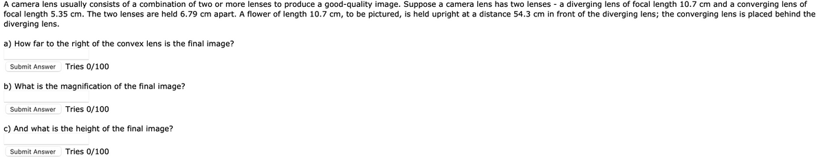 A camera lens usually consists of a combination of two or more lenses to produce a good-quality image. Suppose a camera lens has two lenses - a diverging lens of focal length 10.7 cm and a converging lens of
focal length 5.35 cm. The two lenses are held 6.79 cm apart. A flower of length 10.7 cm, to be pictured, is held upright at a distance 54.3 cm in front of the diverging lens; the converging lens is placed behind the
diverging lens.
a) How far to the right of the convex lens is the final image?
Submit Answer Tries 0/100
b) What is the magnification of the final image?
Submit Answer
Tries 0/100
c) And what is the height of the final image?
Submit Answer Tries 0/100