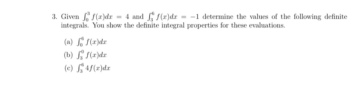 3. Given f(x)dx
integrals. You show the definite integral properties for these evaluations.
= 4 and f(x)dx
= -1 determine the values of the following definite
(a) So f(x)dx
(b) Sa f(x)dx
(c) S 4f(x)dr
