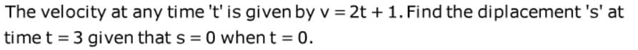 The velocity at any time 't' is given by v = 2t + 1. Find the diplacement 's' at
time t = 3 given that s = 0 when t = 0.
