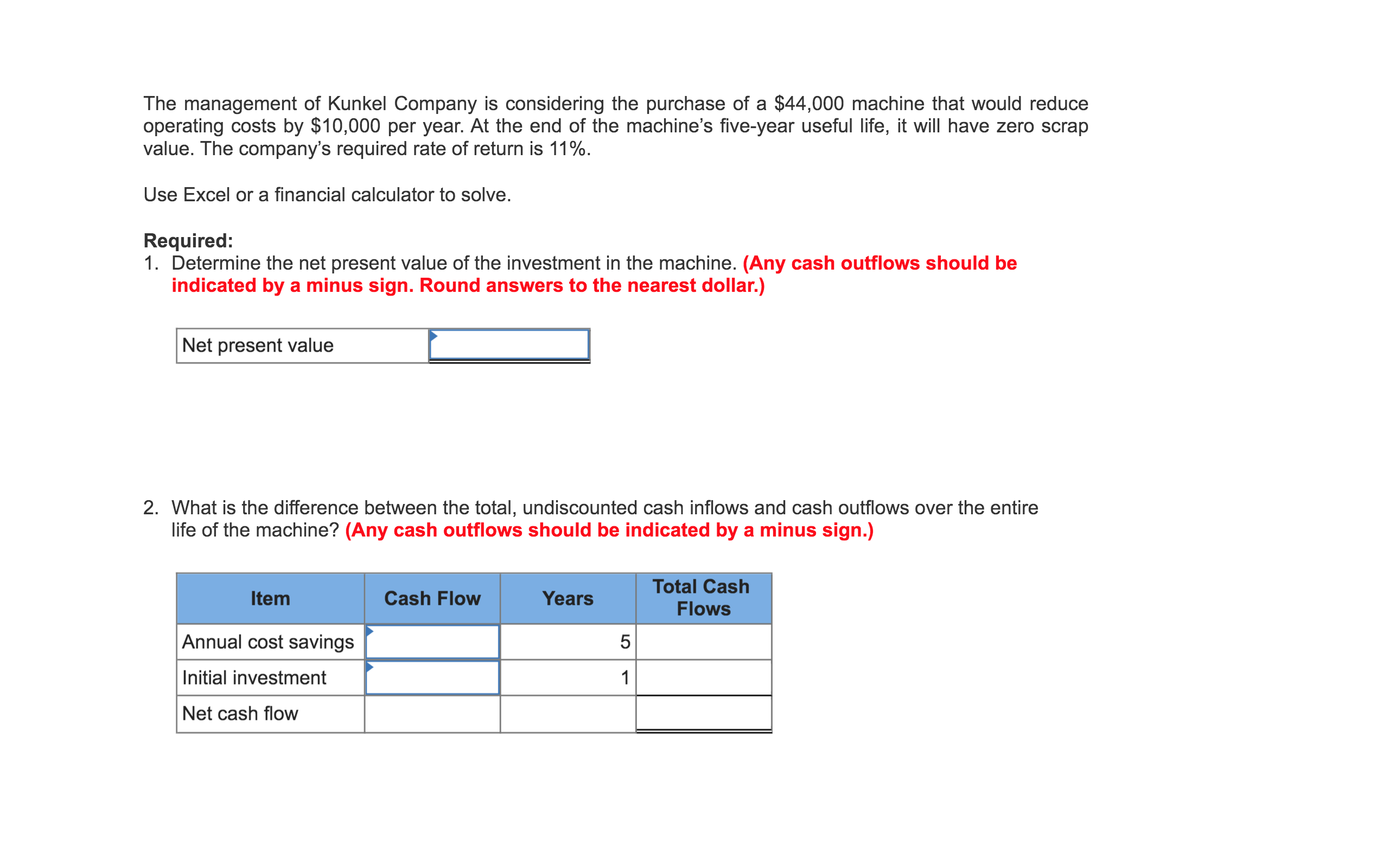 The management of Kunkel Company is considering the purchase of a $44,000 machine that would reduce
operating costs by $10,000 per year. At the end of the machine's five-year useful life, it will have zero scrap
value. The company's required rate of return is 11%.
Use Excel or a financial calculator to solve.
Required:
1. Determine the net present value of the investment in the machine. (Any cash outflows should be
indicated by a minus sign. Round answers to the nearest dollar.)
Net present value
2. What is the difference between the total, undiscounted cash inflows and cash outflows over the entire
life of the machine? (Any cash outflows should be indicated by a minus sign.)
Total Cash
Item
Cash Flow
Years
Flows
Annual cost savings
Initial investment
1
Net cash flow
