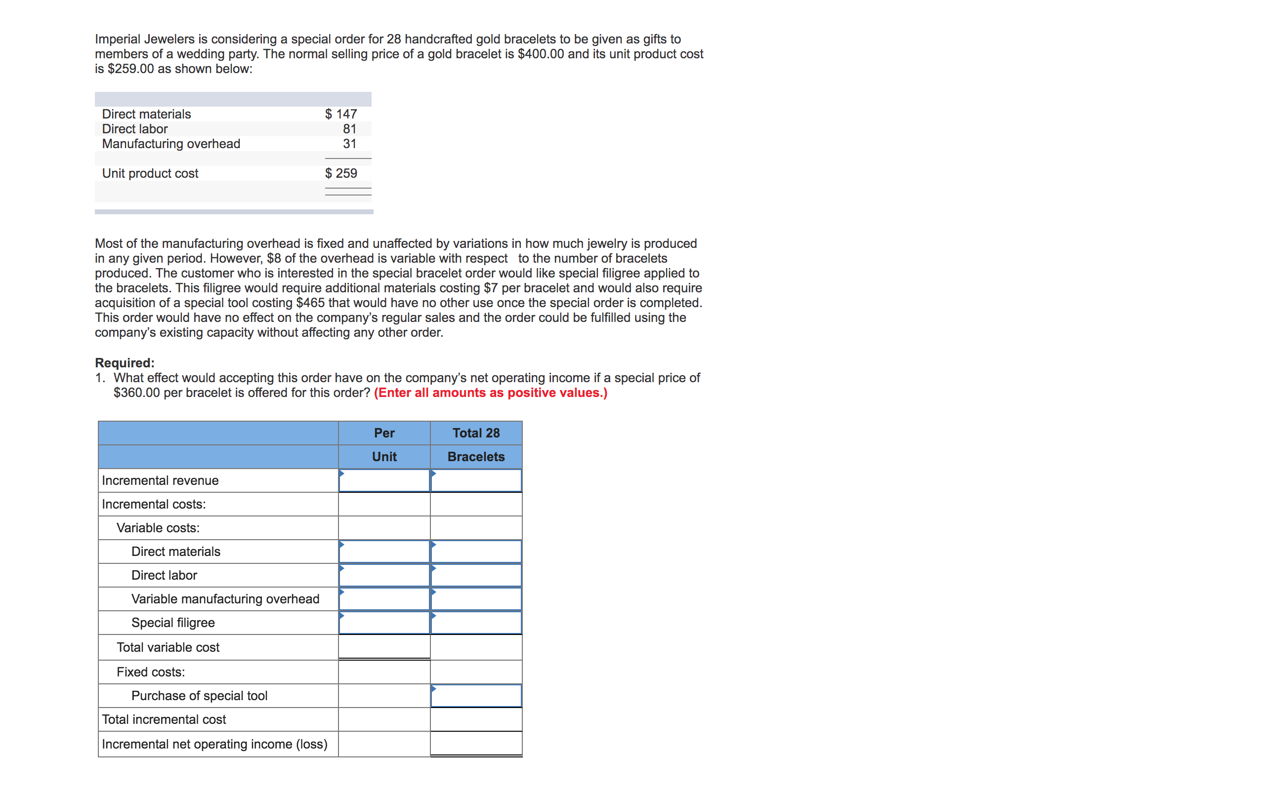 Imperial Jewelers is considering a special order for 28 handcrafted gold bracelets to be given as gifts to
members of a wedding party. The normal selling price of a gold bracelet is $400.00 and its unit product cost
is $259.00 as shown below:
Direct materials
Direct labor
Manufacturing overhead
$ 147
81
31
Unit product cost
$ 259
Most of the manufacturing overhead is fixed and unaffected by variations in how much jewelry is produced
in any given period. However, $8 of the overhead is variable with respect to the number of bracelets
produced. The customer who is interested in the special bracelet order would like special filigree applied to
the bracelets. This filigree would require additional materials costing $7 per bracelet and would also require
acquisition of a special tool costing $465 that would have no other use once the special order is completed.
This order would have no effect on the company's regular sales and the order could be fulfilled using the
company's existing capacity without affecting any other order.
Required:
1. What effect would accepting this order have on the company's net operating income if a special price of
$360.00 per bracelet is offered for this order? (Enter all amounts as positive values.)
