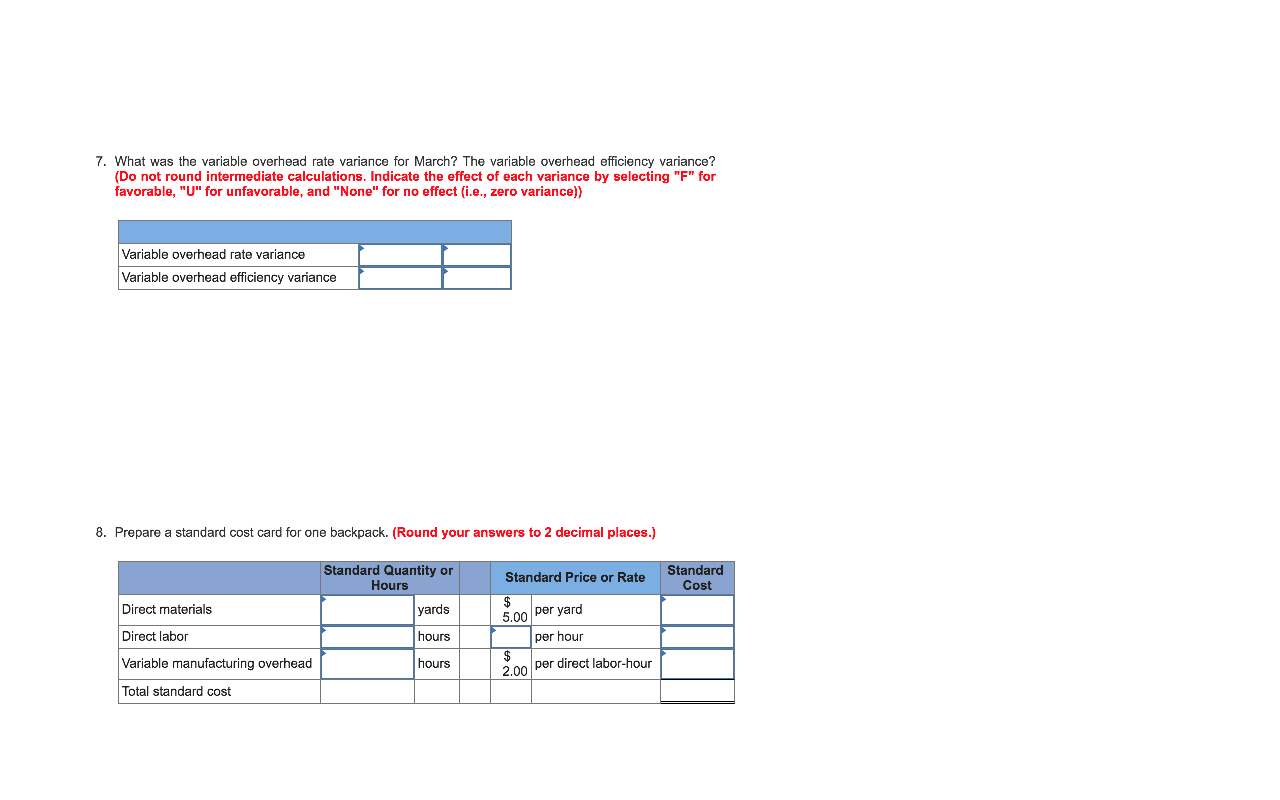 ### Exercise 7:
**Question:**
What was the variable overhead rate variance for March? The variable overhead efficiency variance?
(Do not round intermediate calculations. Indicate the effect of each variance by selecting "F" for favorable, "U" for unfavorable, and "None" for no effect (i.e., zero variance)).

**Layout:**
- **Table:**
  - **Row 1:** Variable overhead rate variance
  - **Row 2:** Variable overhead efficiency variance

### Exercise 8:
**Prepare a standard cost card for one backpack.** *(Round your answers to 2 decimal places.)*

**Table Explanation:**
- **Headers:**
  - **Column 1:** Standard Quantity or Hours
  - **Column 2:** Standard Price or Rate
  - **Column 3:** Standard Cost

- **Rows and their respective columns:**
  - **Row 1:**
    - **Standard Quantity or Hours:** [blank]
    - **Standard Price or Rate:** $5.00 per yard
    - **Standard Cost:** [blank]
  - **Row 2:**
    - **Standard Quantity or Hours:** [blank]
    - **Standard Price or Rate:** $[blank] per hour
    - **Standard Cost:** [blank]
  - **Row 3:**
    - **Standard Quantity or Hours:** [blank]
    - **Standard Price or Rate:** $2.00 per direct labor-hour
    - **Standard Cost:** [blank]
  - **Row 4:** Total standard cost