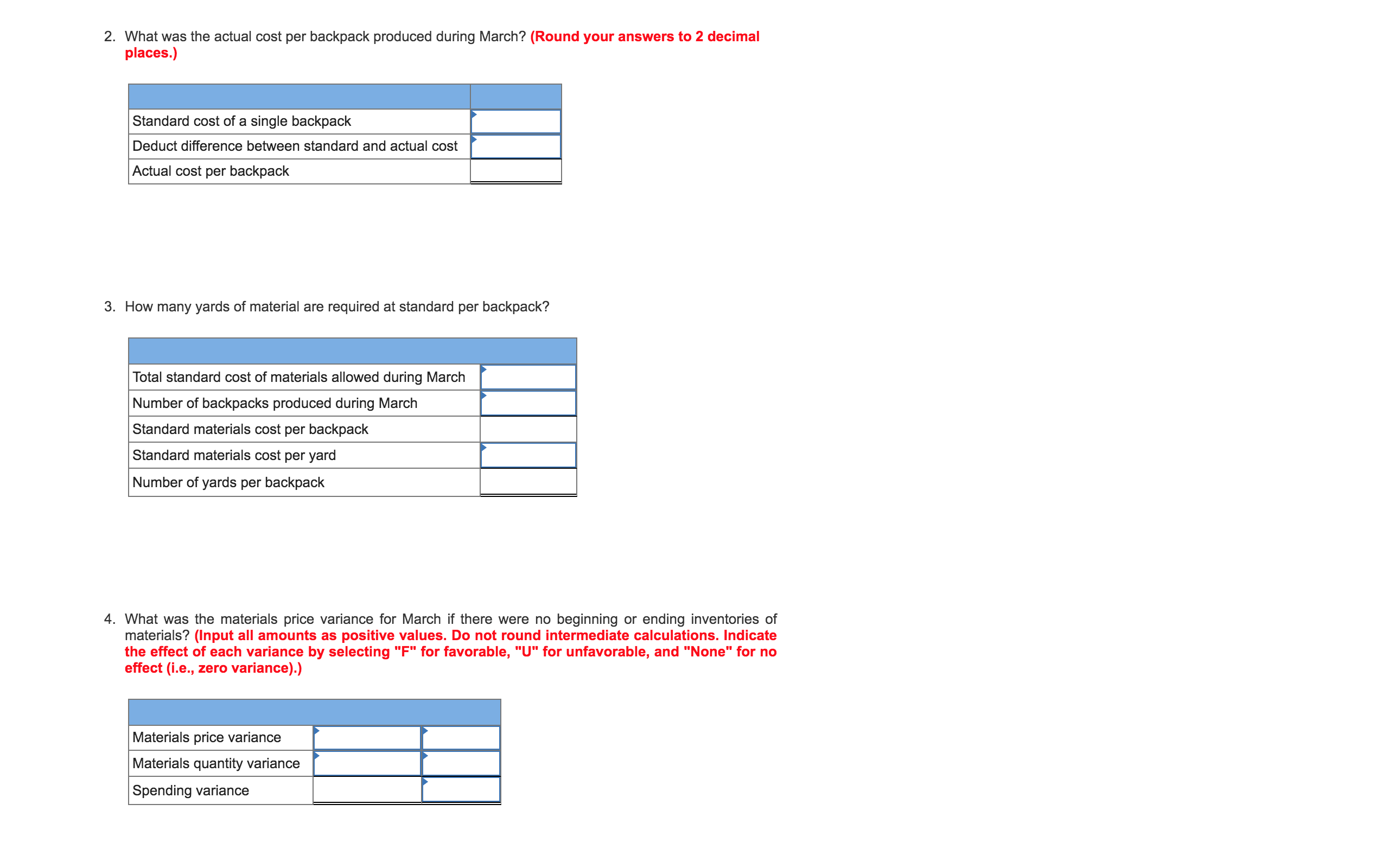 ### Educational Resource: Cost and Materials Analysis for Backpack Production

---

#### 2. Calculation of Actual Cost Per Backpack Produced in March

**Question:**  
What was the actual cost per backpack produced during March? *(Round your answers to 2 decimal places.)*

|                                        |                |
|----------------------------------------|----------------|
| Standard cost of a single backpack     |                |
| Deduct difference between standard and actual cost |                |
| Actual cost per backpack               |                |

---

#### 3. Estimation of Material Requirements Per Backpack

**Question:**  
How many yards of material are required at standard per backpack?

|                                                         |                |
|---------------------------------------------------------|----------------|
| Total standard cost of materials allowed during March   |                |
| Number of backpacks produced during March               |                |
| Standard materials cost per backpack                    |                |
| Standard materials cost per yard                        |                |
| Number of yards per backpack                            |                |

---

#### 4. Material Price Variance Analysis

**Question:**  
What was the materials price variance for March if there were no beginning or ending inventories of materials? *(Input all amounts as positive values. Do not round intermediate calculations. Indicate the effect of each variance by selecting "F" for favorable, "U" for unfavorable, and "None" for no effect (i.e., zero variance).)*

|                             |        |       |       |
|-----------------------------|--------|-------|-------|
| Materials price variance    |        |       |       |
| Materials quantity variance |        |       |       |
| Spending variance           |        |       |       |

---

**Note:** These tables allow for the structured recording and analysis of cost and materials data, which are essential components of production cost management and efficiency assessments.