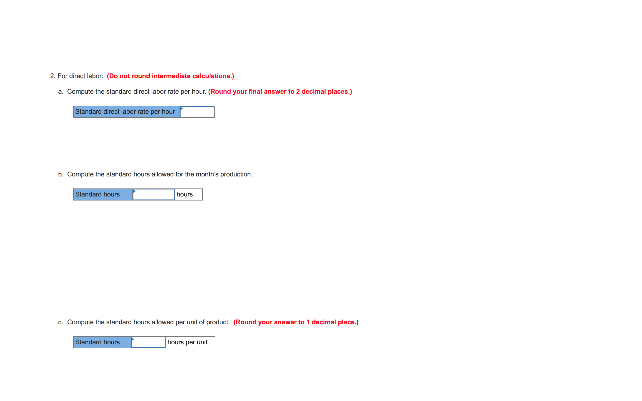 ### Direct Labor Standards Calculation

#### Instructions:

**2. For direct labor: (Do not round intermediate calculations.)**

**a. Compute the standard direct labor rate per hour.**
- **Note: Round your final answer to 2 decimal places.**

The formula to calculate the standard direct labor rate per hour is:
\[ \text{Standard direct labor rate per hour} = \_\_\_\_\_\_\_\_\_ \,_ \]

**b. Compute the standard hours allowed for the month's production.**
\[ \text{Standard hours} = \_\_\_\_\_\_\_ \text{hours} \]

**c. Compute the standard hours allowed per unit of product.**
- **Note: Round your answer to 1 decimal place.**
\[ \text{Standard hours} = \_\_\_\_\_\_\_ \text{hours per unit} \]

**Explanation of Fields:**
1. **Standard Direct Labor Rate Per Hour:** This field requires the computation of the direct labor cost per hour. The final value should be rounded to two decimal places.
2. **Standard Hours for Production:** This field requires the computation of total standard hours required for the production in a month.
3. **Standard Hours Per Unit:** This field requires the computation of standard labor hours allowed per single unit of product. This value should be rounded to one decimal place.