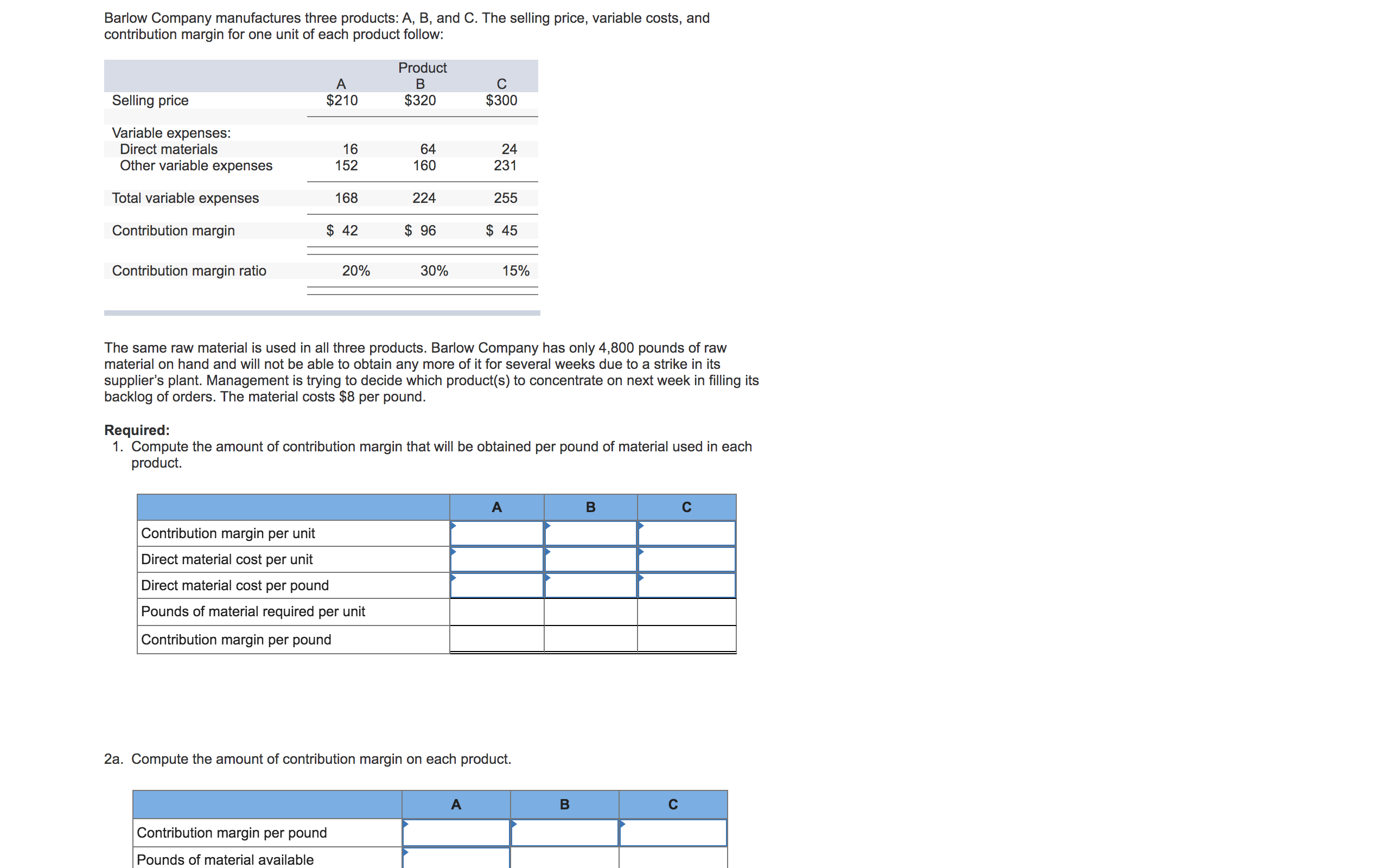 The same raw material is used in all three products. Barlow Company has only 4,800 pounds of raw
material on hand and will not be able to obtain any more of it for several weeks due to a strike in its
supplier's plant. Management is trying to decide which product(s) to concentrate on next week in filling its
backlog of orders. The material costs $8 per pound.
Required:
1. Compute the amount of contribution margin that will be obtained per pound of material used in each
product.
A
C
Contribution margin per unit
Direct material cost per unit
Direct material cost per pound
Pounds of material required per unit
Contribution margin per pound
2a. Compute the amount of contribution margin on each product.
