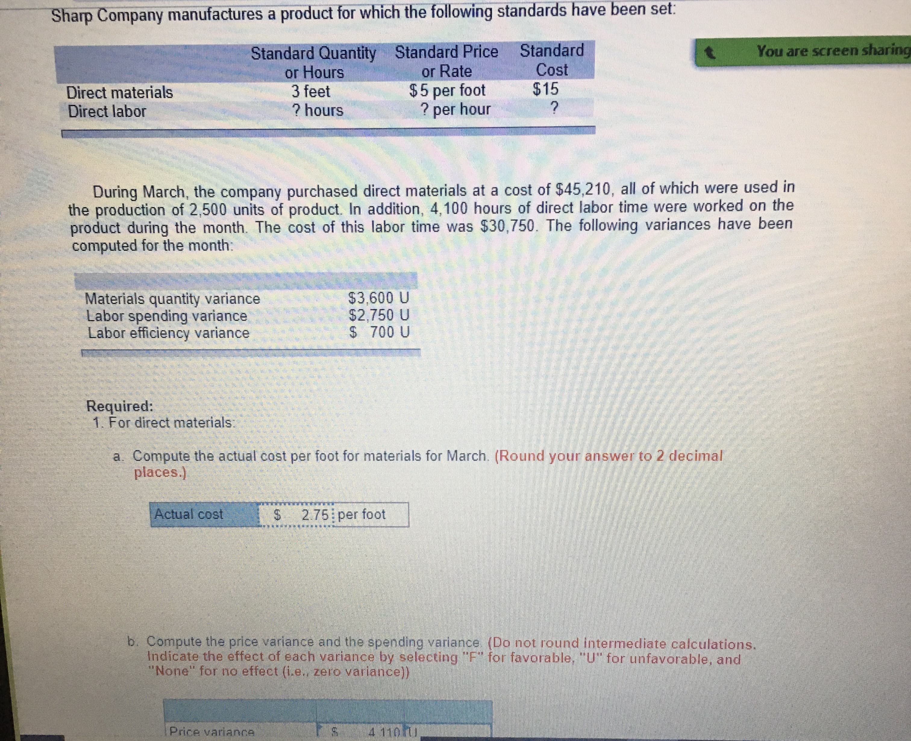 **Cost Variance Analysis for Sharp Company**

---

Sharp Company manufactures a product for which the following standards have been set:

| **Standard Quantity or Hours** | **Standard Price or Rate** | **Standard Cost** |
|--------------------------------|----------------------------|-------------------|
| Direct materials               | 3 feet                     | $5 per foot       | $15                |
| Direct labor                   | ? hours                    | ? per hour        | ?                  |

---

**March Performance Data:**

During March, the company purchased direct materials at a cost of $45,210, all of which were used in the production of 2,500 units of product. Additionally, 4,100 hours of direct labor time were worked on the product during the month. The cost of this labor time was $30,750. The following variances have been computed for the month:

| **Variance**                   | **Amount**   |
|--------------------------------|--------------|
| Materials quantity variance    | $3,600 U     |
| Labor spending variance        | $2,750 U     |
| Labor efficiency variance      | $700 U       |

**Required Analysis:**

1. **For direct materials:**

   a. Compute the actual cost per foot for materials for March. (Round your answer to 2 decimal places.)

   **Computation:**

   - Actual cost per foot = $2.75 per foot

---

**Diagram Explanation:** 

The analysis includes cost variances represented in monetary terms. "U" indicates an "Unfavorable" variance, meaning the actual costs were higher than the standard costs.

1. **Materials Quantity Variance:** Indicates that the company used more materials than expected.
2. **Labor Spending Variance:** Reflects higher labor costs than anticipated.
3. **Labor Efficiency Variance:** Shows that more labor hours were needed than planned.

---

### Additional Considerations

b. Compute the price variance and the spending variance (Do not round intermediate calculations. Indicate the effect of each variance by selecting "F" for favorable, "U" for unfavorable, and "None" for no effect (i.e., zero variance)).