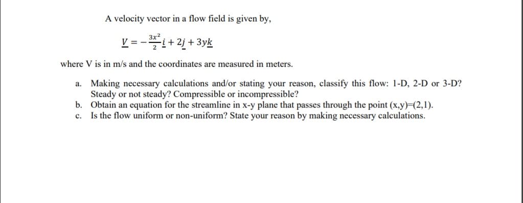 A velocity vector in a flow field is given by,
3x2
V = -
*i+ 2j + 3yk
where V is in m/s and the coordinates are measured in meters.
a. Making necessary calculations and/or stating your reason, classify this flow: 1-D, 2-D or 3-D?
Steady or not steady? Compressible or incompressible?
b. Obtain an equation for the streamline in x-y plane that passes through the point (x,y)=(2,1).
c. Is the flow uniform or non-uniform? State your reason by making necessary calculations.
