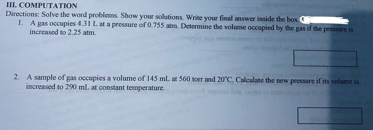 III. COMPUTATION
Directions: Solve the word problems. Show your solutions. Write your final answer inside the box.
1. A gas occupies 4.31 L at a pressure of 0.755 atm. Determine the volume occupied by the gas if the pressure is
increased to 2.25 atm.
aluge
oqque o inemoiivea ne tndh
wola
2. A sample of gas occupies a volume of 145 mL at 560 torr and 20°C. Calculate the new pressure if its volume is
increased to 290 mL at constant temperature.
