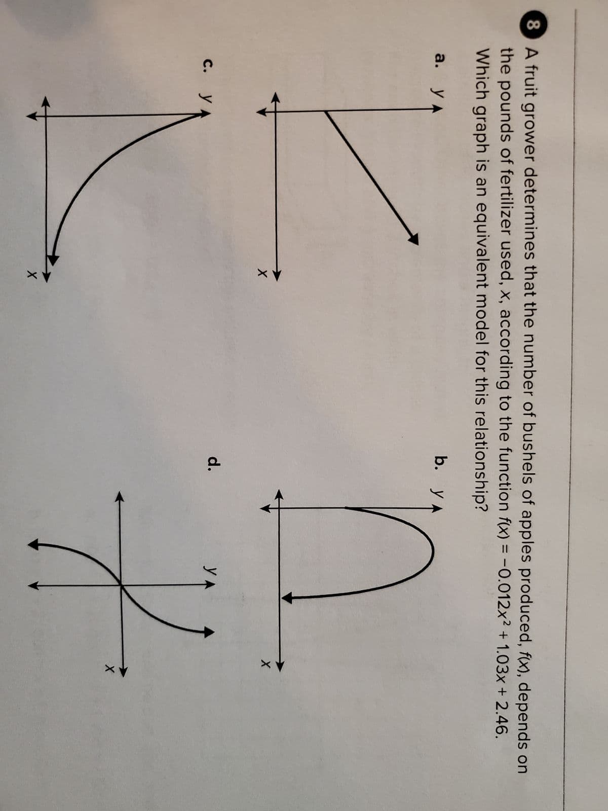 8 A fruit grower determines that the number of bushels of apples produced, f(x), depends on
the pounds of fertilizer used, x, according to the function f(x) = -0.012x² +1.03x + 2.46.
Which graph is an equivalent model for this relationship?
b. YA
a. y A
K
c. y
X
X
d.
X
YA
2
X